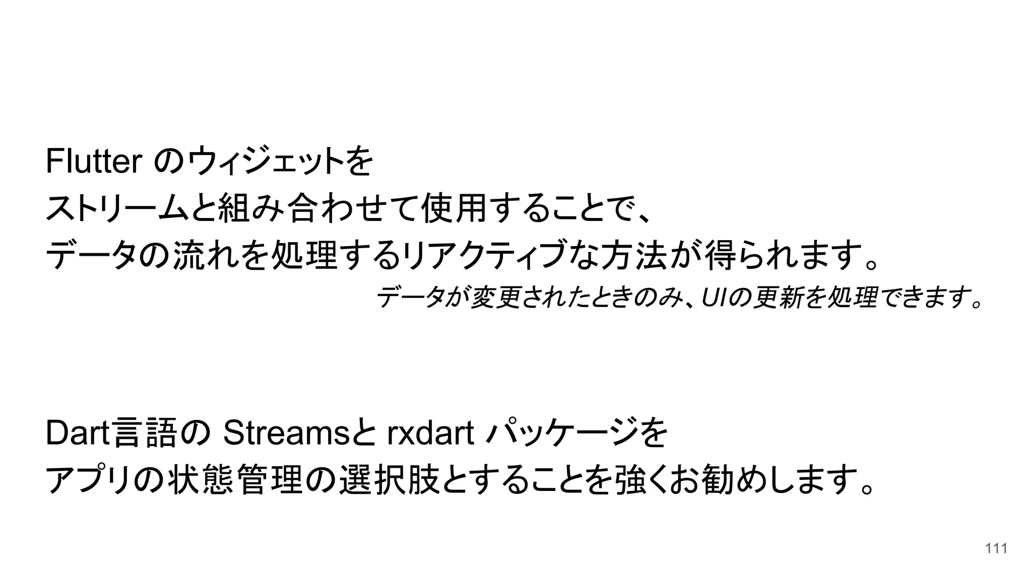 Flutter のウィジェットを
ストリームと組み合わせて使用することで、
データの流れを処理するリアクティブな方法が得られます。
データが変更されたときのみ、UIの更新を処理できます。
Dart言語の Streamsと rxdart パッケージを
アプリの状態管理の選択肢とすることを強くお勧めします。
111
 