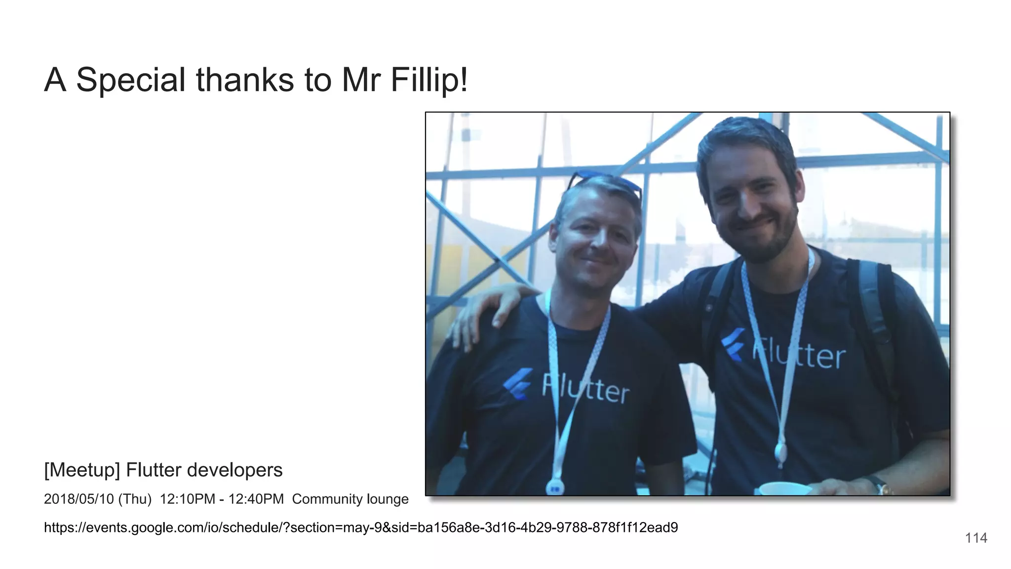 A Special thanks to Mr Fillip!
[Meetup] Flutter developers
2018/05/10 (Thu) 12:10PM - 12:40PM Community lounge
https://events.google.com/io/schedule/?section=may-9&sid=ba156a8e-3d16-4b29-9788-878f1f12ead9
114
 