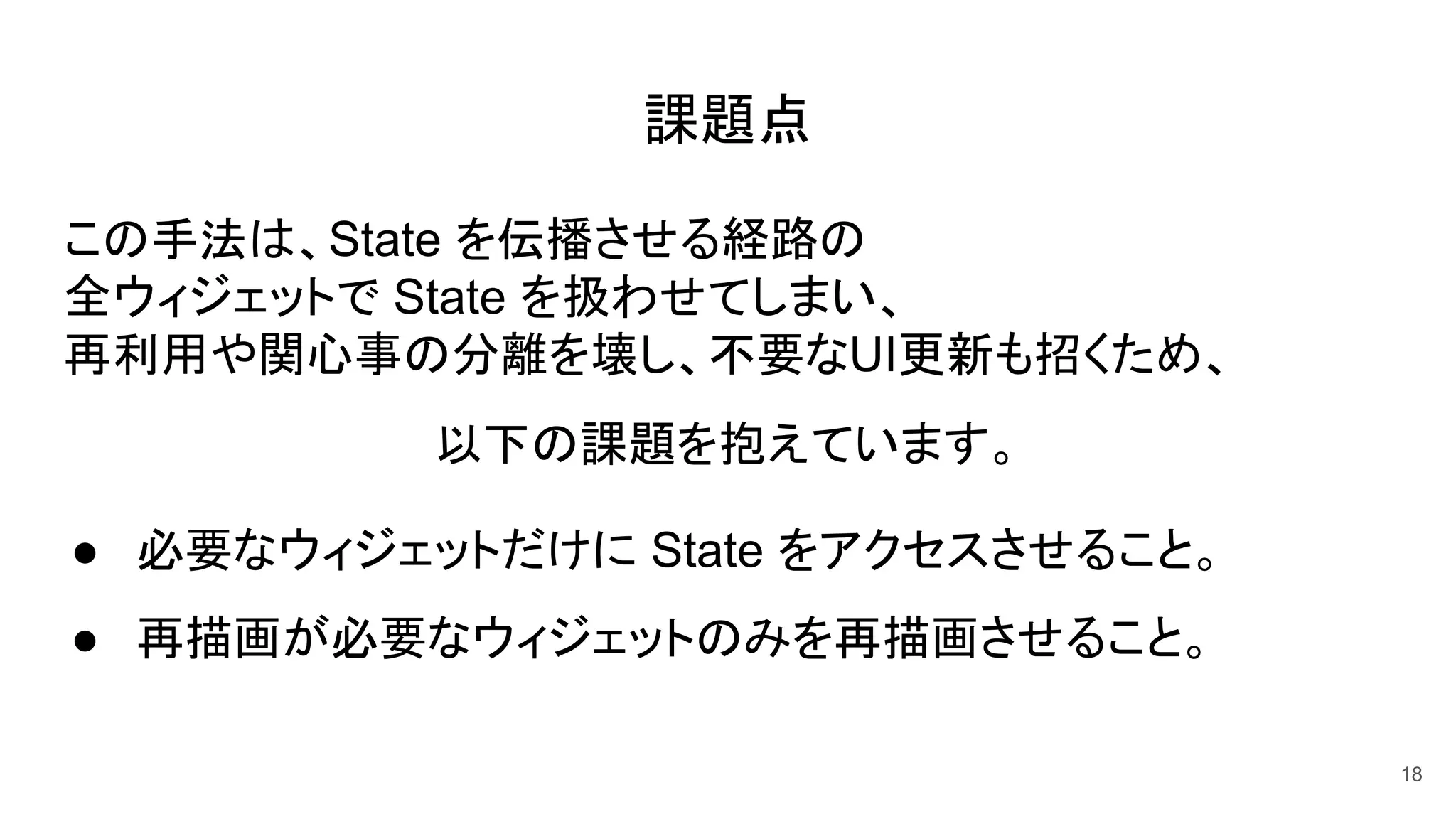 課題点
この手法は、State を伝播させる経路の
全ウィジェットで State を扱わせてしまい、
再利用や関心事の分離を壊し、不要なUI更新も招くため、
以下の課題を抱えています。
● 必要なウィジェットだけに State をアクセスさせること。
● 再描画が必要なウィジェットのみを再描画させること。
18
 