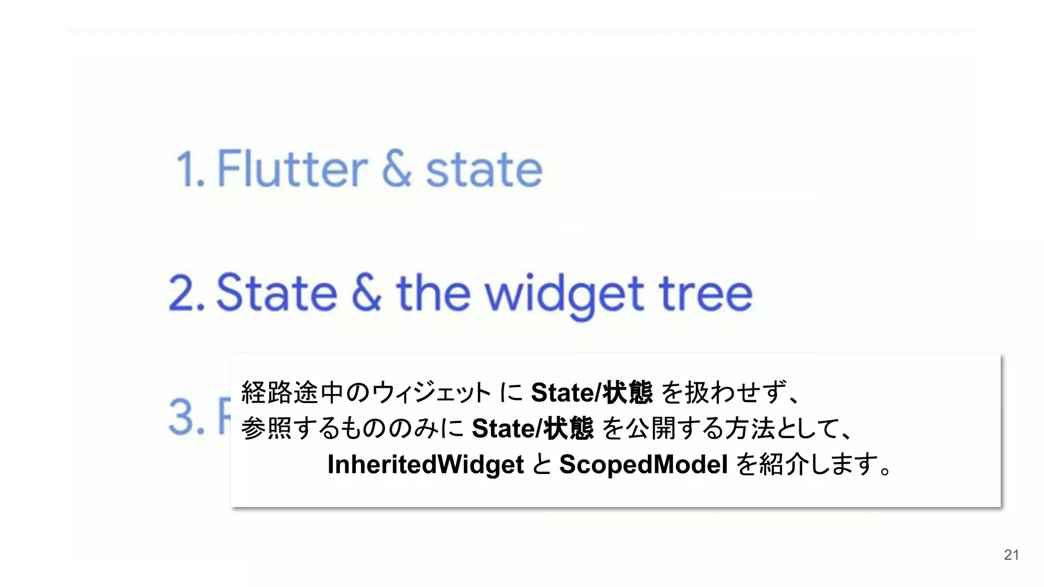 21
経路途中のウィジェット に State/状態 を扱わせず、
参照するもののみに State/状態 を公開する方法として、
　　　　　InheritedWidget と ScopedModel を紹介します。
 