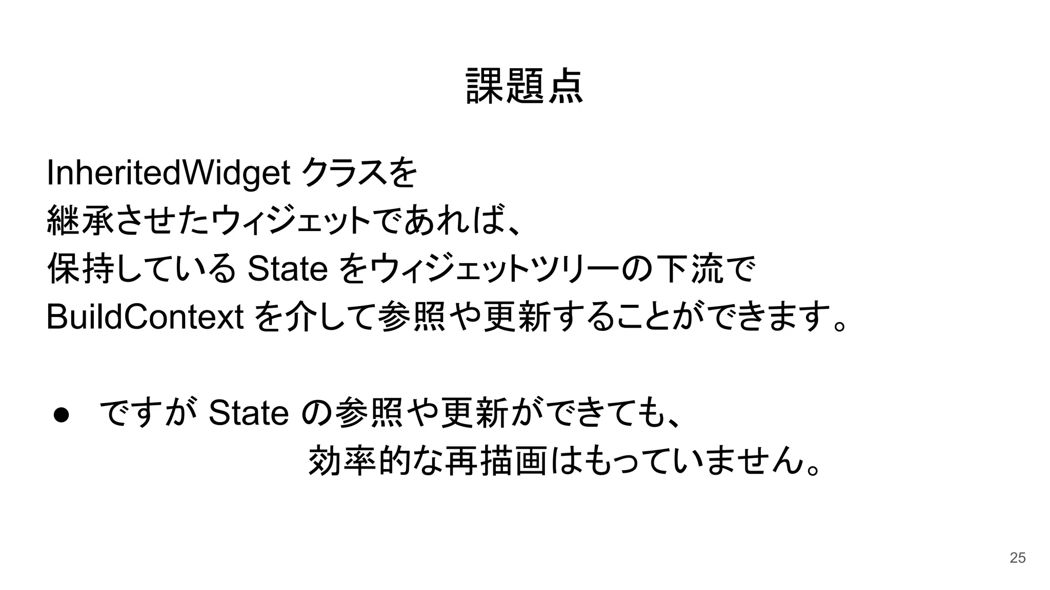 課題点
InheritedWidget クラスを
継承させたウィジェットであれば、
保持している State をウィジェットツリーの下流で
BuildContext を介して参照や更新することができます。
● ですが State の参照や更新ができても、
　　　　　　　　　効率的な再描画はもっていません。
25
 