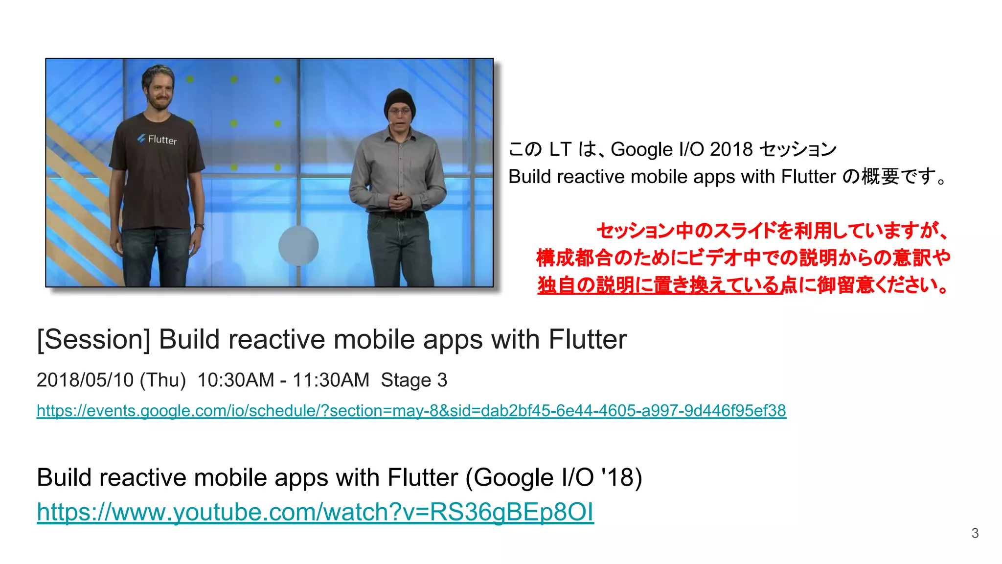 [Session] Build reactive mobile apps with Flutter
2018/05/10 (Thu) 10:30AM - 11:30AM Stage 3
https://events.google.com/io/schedule/?section=may-8&sid=dab2bf45-6e44-4605-a997-9d446f95ef38
Build reactive mobile apps with Flutter (Google I/O '18)
https://www.youtube.com/watch?v=RS36gBEp8OI
3
この LT は、Google I/O 2018 セッション
Build reactive mobile apps with Flutter の概要です。
セッション中のスライドを利用していますが、　　
構成都合のためにビデオ中での説明からの意訳や　
独自の説明に置き換えている点に御留意ください。
 