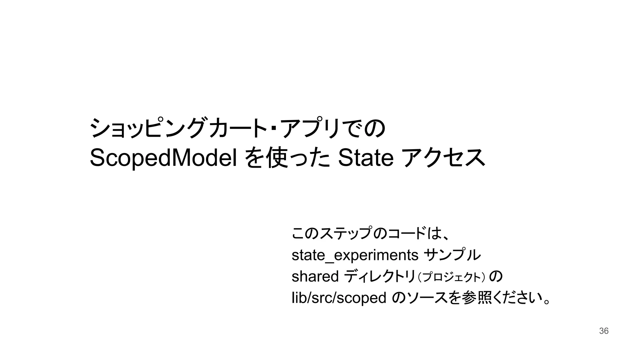 ショッピングカート・アプリでの
ScopedModel を使った State アクセス
36
このステップのコードは、
state_experiments サンプル
shared ディレクトリ（プロジェクト）の　
lib/src/scoped のソースを参照ください。
 