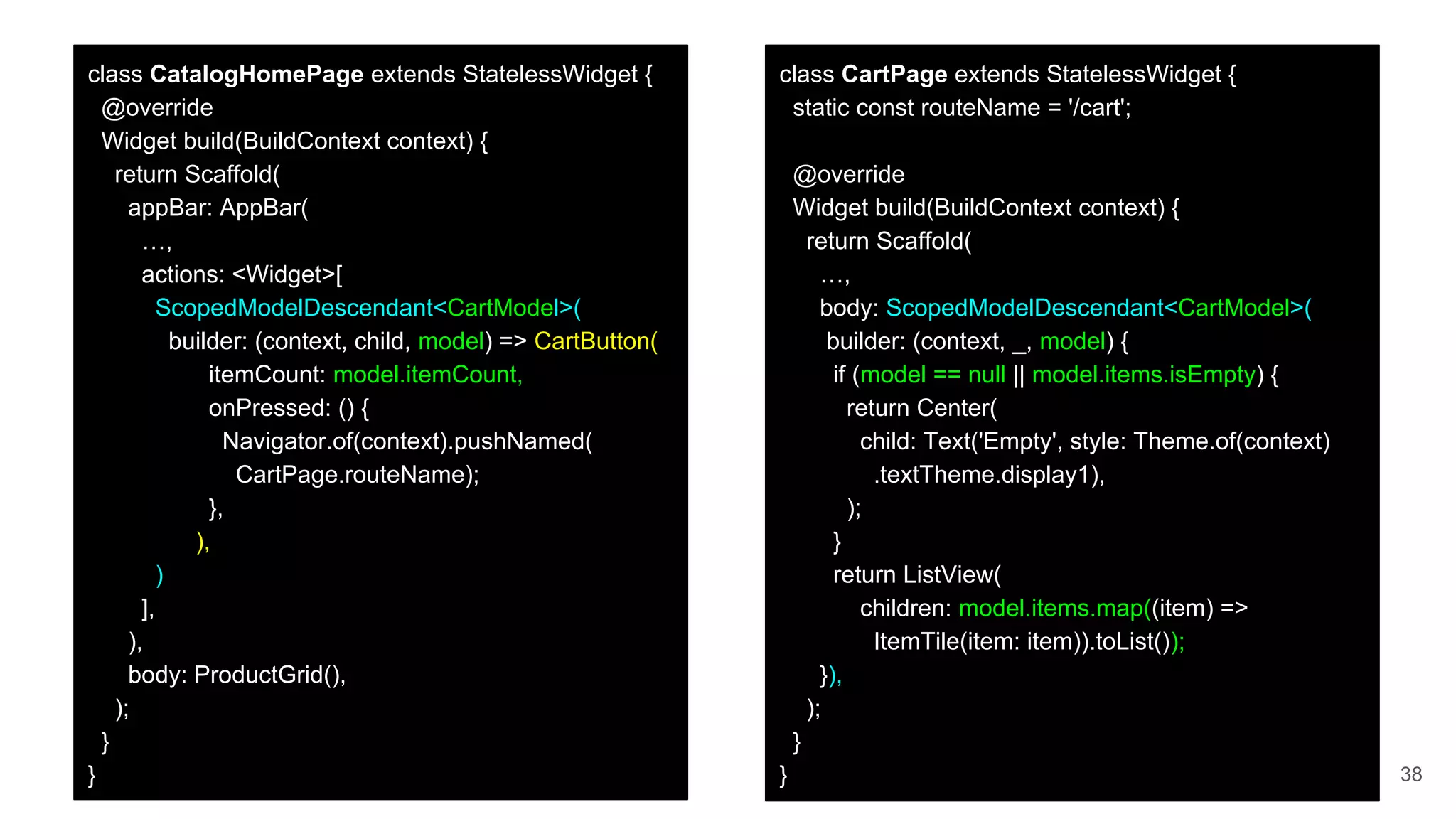 38
class CartPage extends StatelessWidget {
static const routeName = '/cart';
@override
Widget build(BuildContext context) {
return Scaffold(
…,
body: ScopedModelDescendant<CartModel>(
builder: (context, _, model) {
if (model == null || model.items.isEmpty) {
return Center(
child: Text('Empty', style: Theme.of(context)
.textTheme.display1),
);
}
return ListView(
children: model.items.map((item) =>
ItemTile(item: item)).toList());
}),
);
}
}
class CatalogHomePage extends StatelessWidget {
@override
Widget build(BuildContext context) {
return Scaffold(
appBar: AppBar(
…,
actions: <Widget>[
ScopedModelDescendant<CartModel>(
builder: (context, child, model) => CartButton(
itemCount: model.itemCount,
onPressed: () {
Navigator.of(context).pushNamed(
CartPage.routeName);
},
),
)
],
),
body: ProductGrid(),
);
}
}
 