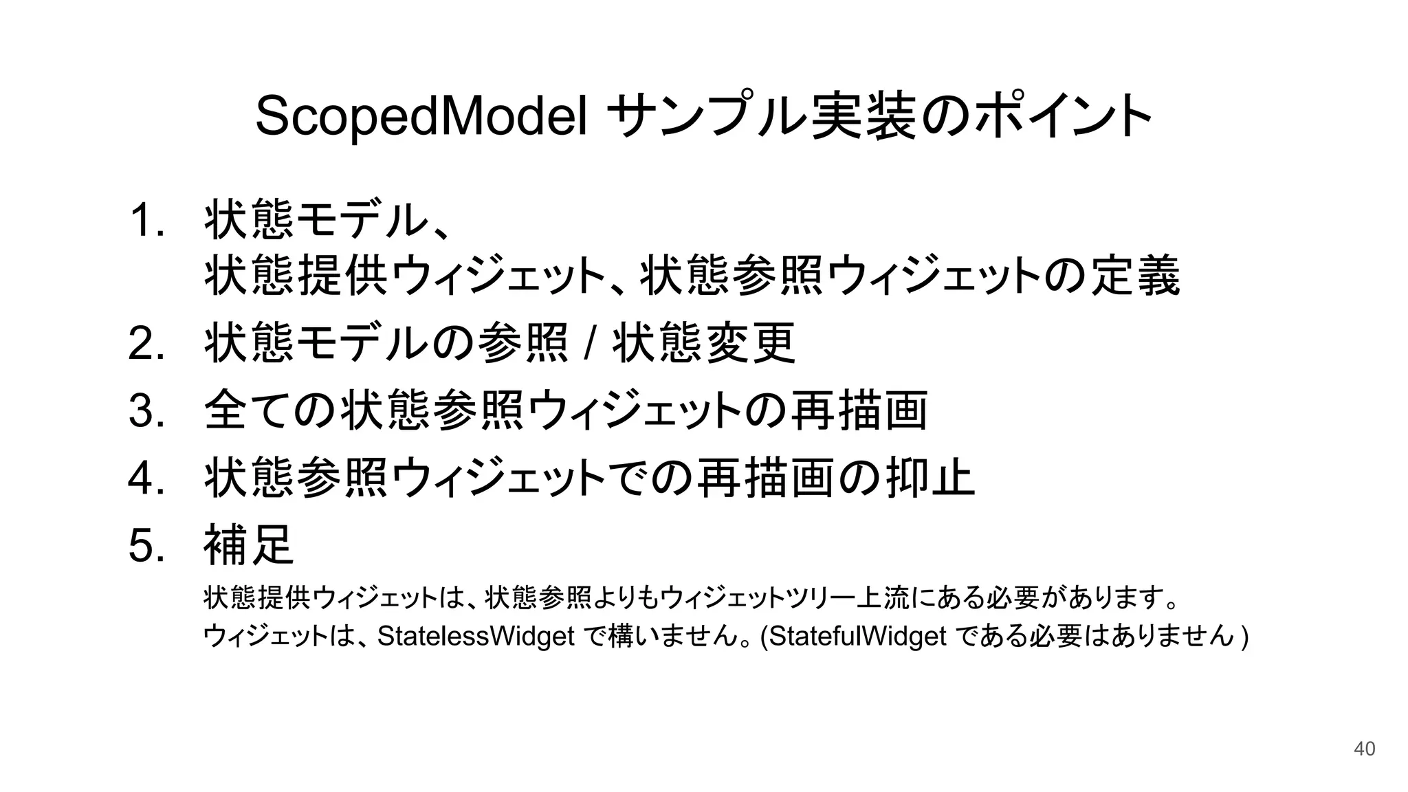 ScopedModel サンプル実装のポイント
1. 状態モデル、
状態提供ウィジェット、状態参照ウィジェットの定義
2. 状態モデルの参照 / 状態変更
3. 全ての状態参照ウィジェットの再描画
4. 状態参照ウィジェットでの再描画の抑止
5. 補足
状態提供ウィジェットは、状態参照よりもウィジェットツリー上流にある必要があります。
ウィジェットは、StatelessWidget で構いません。(StatefulWidget である必要はありません )
40
 