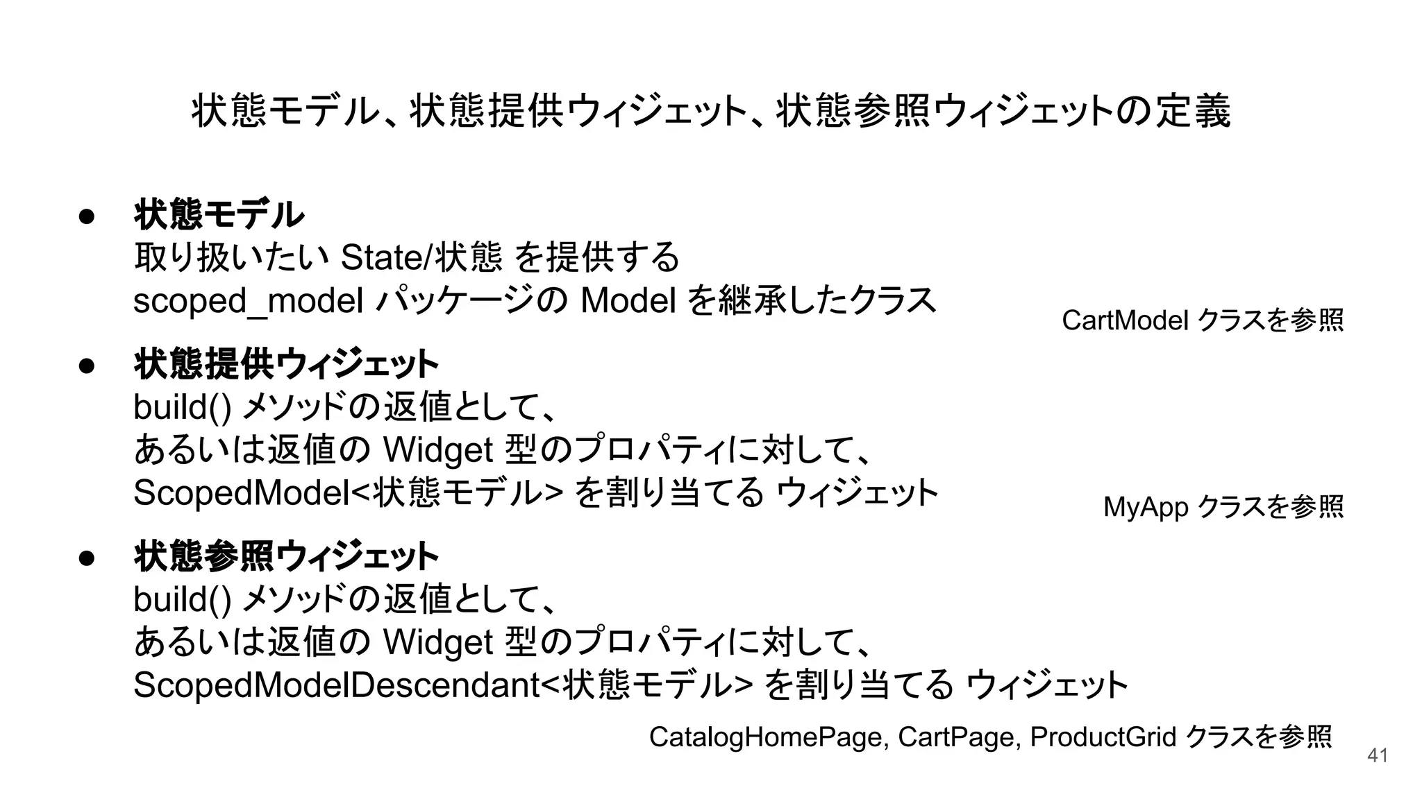 状態モデル、状態提供ウィジェット、状態参照ウィジェットの定義
● 状態モデル
取り扱いたい State/状態 を提供する
scoped_model パッケージの Model を継承したクラス
● 状態提供ウィジェット
build() メソッドの返値として、
あるいは返値の Widget 型のプロパティに対して、
ScopedModel<状態モデル> を割り当てる ウィジェット
● 状態参照ウィジェット
build() メソッドの返値として、
あるいは返値の Widget 型のプロパティに対して、
ScopedModelDescendant<状態モデル> を割り当てる ウィジェット
41
CartModel クラスを参照
MyApp クラスを参照
CatalogHomePage, CartPage, ProductGrid クラスを参照
 