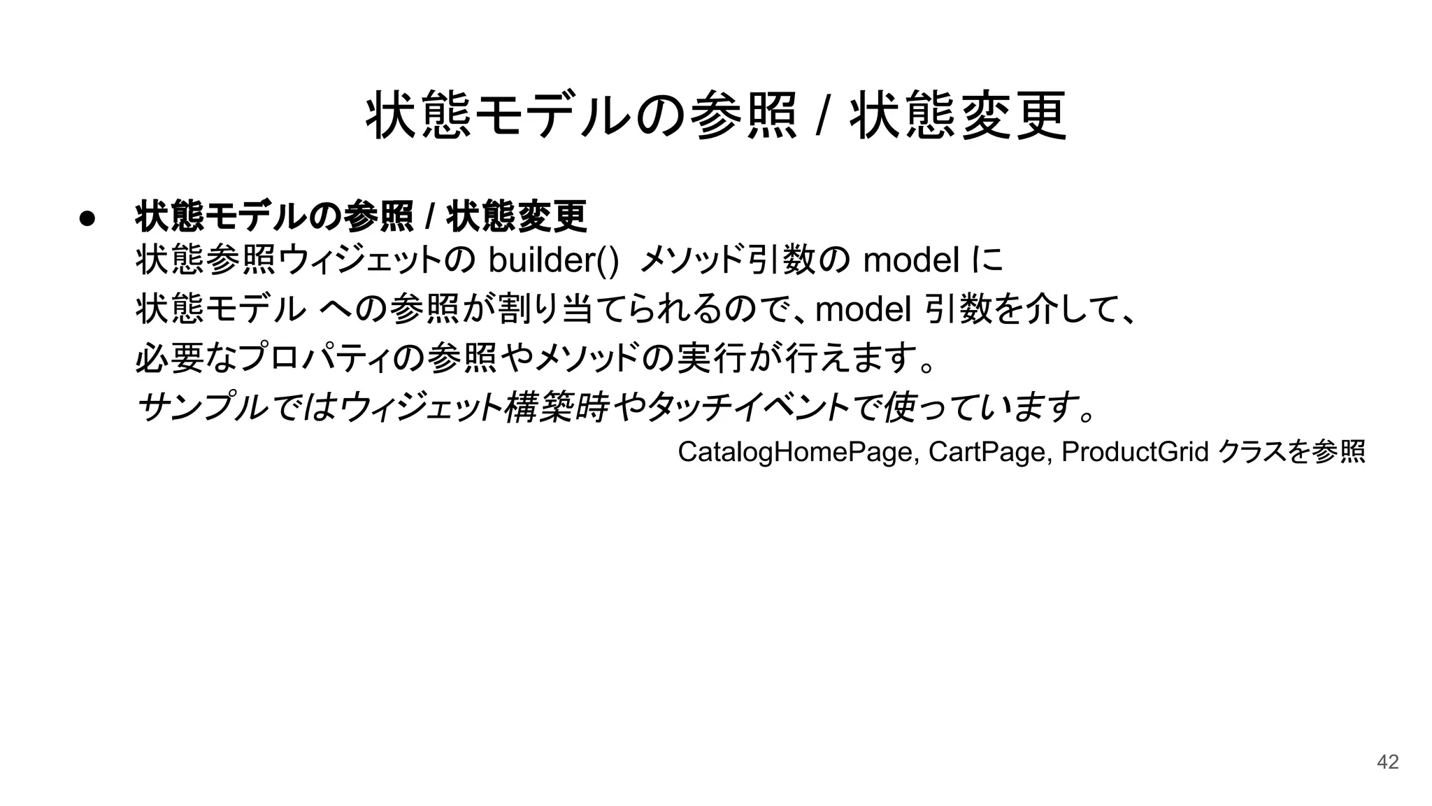 状態モデルの参照 / 状態変更
● 状態モデルの参照 / 状態変更
状態参照ウィジェットの builder() メソッド引数の model に
状態モデル への参照が割り当てられるので、model 引数を介して、
必要なプロパティの参照やメソッドの実行が行えます。
サンプルではウィジェット構築時やタッチイベントで使っています。
CatalogHomePage, CartPage, ProductGrid クラスを参照　　
42
 