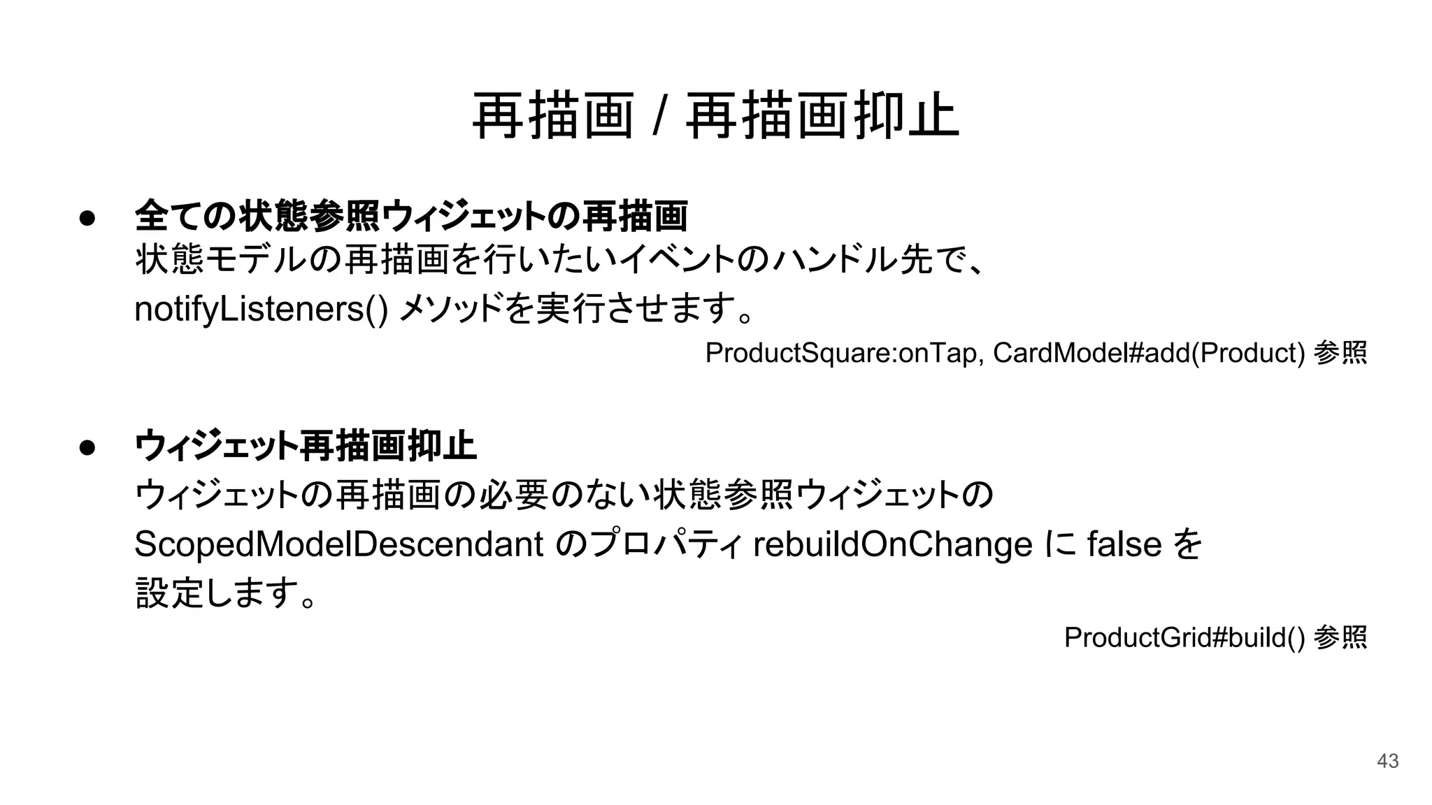 再描画 / 再描画抑止
● 全ての状態参照ウィジェットの再描画
状態モデルの再描画を行いたいイベントのハンドル先で、
notifyListeners() メソッドを実行させます。
ProductSquare:onTap, CardModel#add(Product) 参照　　
● ウィジェット再描画抑止
ウィジェットの再描画の必要のない状態参照ウィジェットの
ScopedModelDescendant のプロパティ rebuildOnChange に false を
設定します。
ProductGrid#build() 参照　　
43
 