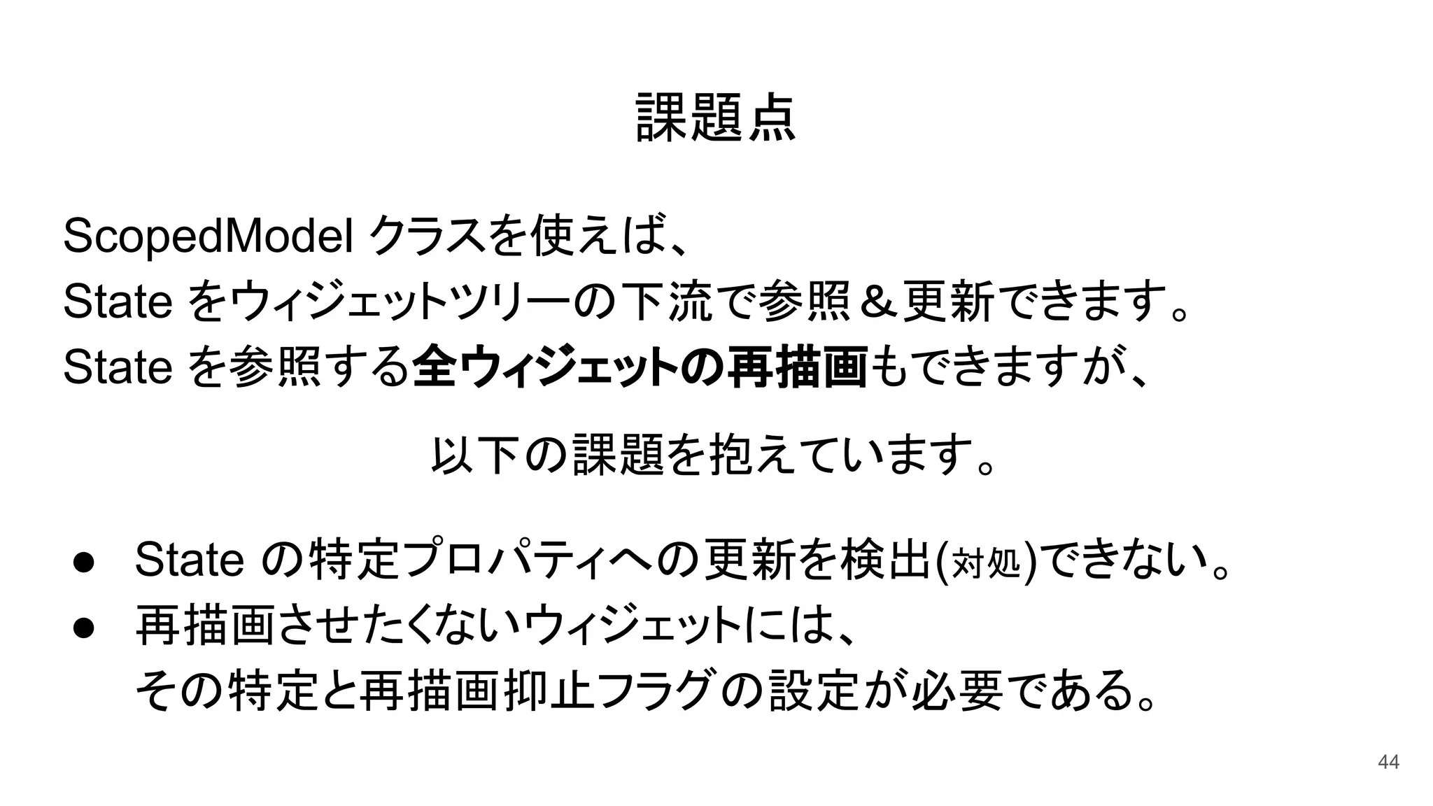 課題点
ScopedModel クラスを使えば、
State をウィジェットツリーの下流で参照＆更新できます。
State を参照する全ウィジェットの再描画もできますが、
以下の課題を抱えています。
● State の特定プロパティへの更新を検出(対処)できない。
● 再描画させたくないウィジェットには、
その特定と再描画抑止フラグの設定が必要である。
44
 