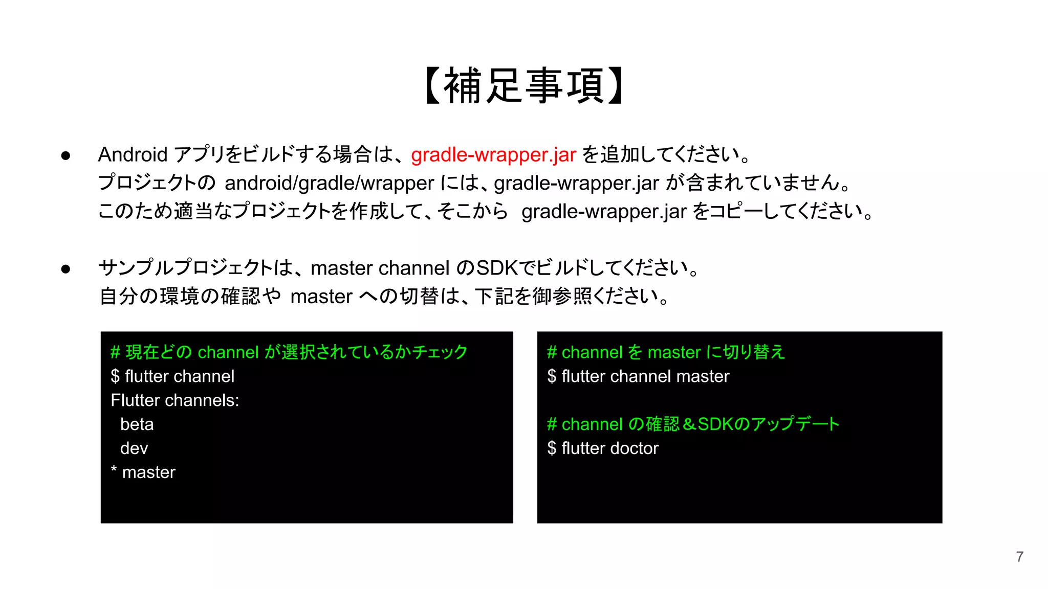 【補足事項】
● Android アプリをビルドする場合は、 gradle-wrapper.jar を追加してください。
プロジェクトの android/gradle/wrapper には、gradle-wrapper.jar が含まれていません。
このため適当なプロジェクトを作成して、そこから gradle-wrapper.jar をコピーしてください。
● サンプルプロジェクトは、 master channel のSDKでビルドしてください。
自分の環境の確認や master への切替は、下記を御参照ください。
7
# 現在どの channel が選択されているかチェック
$ flutter channel
Flutter channels:
beta
dev
* master
# channel を master に切り替え
$ flutter channel master
# channel の確認＆SDKのアップデート
$ flutter doctor
 