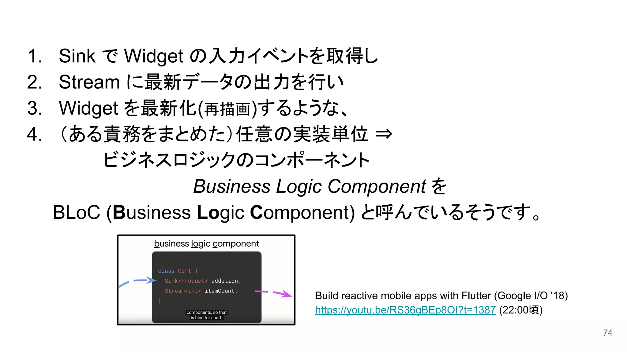 1. Sink で Widget の入力イベントを取得し
2. Stream に最新データの出力を行い
3. Widget を最新化(再描画)するような、
4. （ある責務をまとめた）任意の実装単位 ⇒
　　　　　　ビジネスロジックのコンポーネント
　　　　　　　　　　　　　Business Logic Component を
　　BLoC (Business Logic Component) と呼んでいるそうです。
Build reactive mobile apps with Flutter (Google I/O '18)
https://youtu.be/RS36gBEp8OI?t=1387 (22:00頃)
74
 