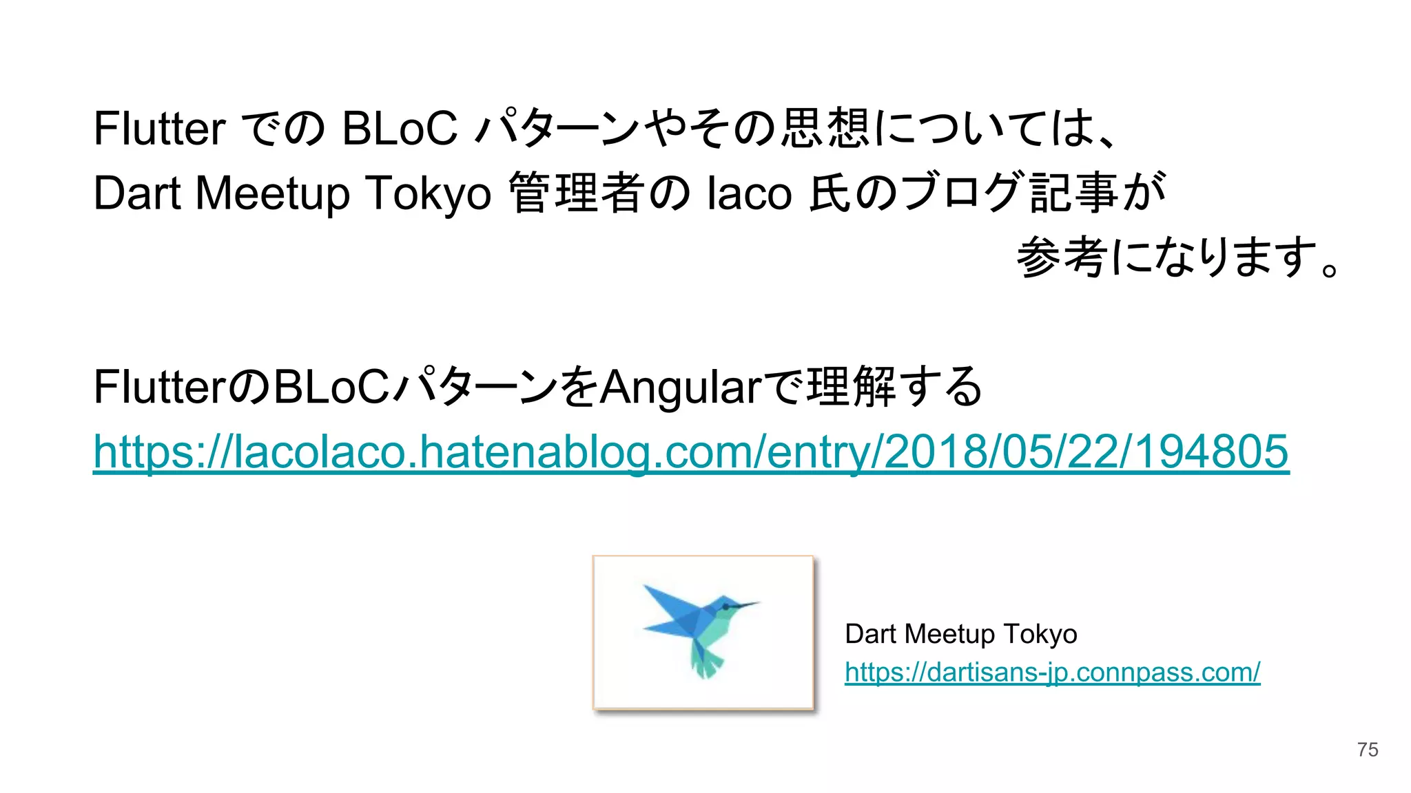 　Flutter での BLoC パターンやその思想については、
　Dart Meetup Tokyo 管理者の laco 氏のブログ記事が
参考になります。
　FlutterのBLoCパターンをAngularで理解する
　https://lacolaco.hatenablog.com/entry/2018/05/22/194805
Dart Meetup Tokyo
https://dartisans-jp.connpass.com/
75
 