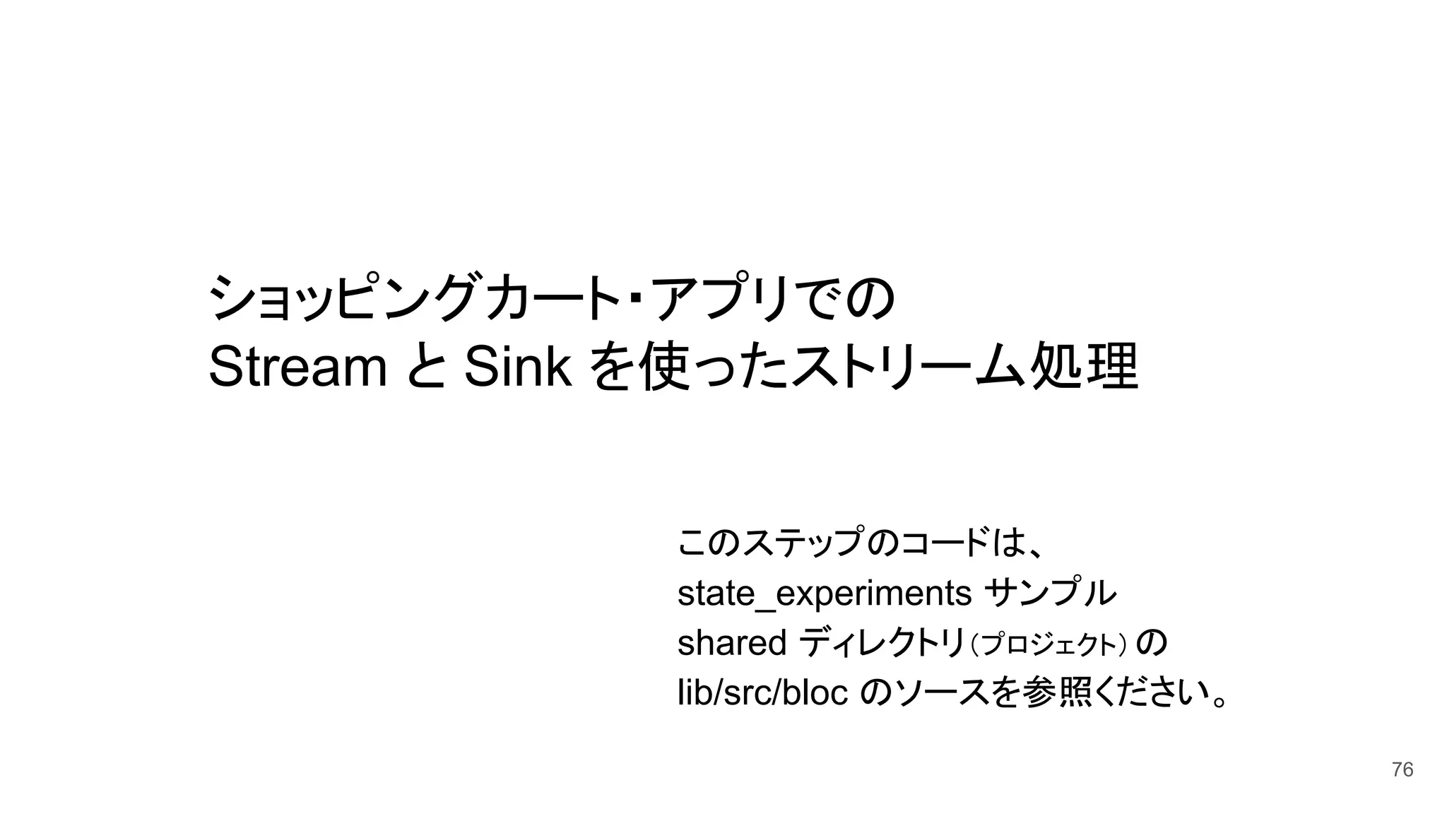 ショッピングカート・アプリでの
Stream と Sink を使ったストリーム処理
76
このステップのコードは、
state_experiments サンプル
shared ディレクトリ（プロジェクト）の　
lib/src/bloc のソースを参照ください。
 