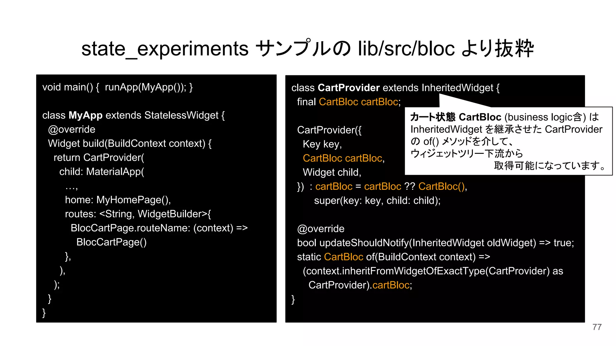 state_experiments サンプルの lib/src/bloc より抜粋
77
void main() { runApp(MyApp()); }
class MyApp extends StatelessWidget {
@override
Widget build(BuildContext context) {
return CartProvider(
child: MaterialApp(
…,
home: MyHomePage(),
routes: <String, WidgetBuilder>{
BlocCartPage.routeName: (context) =>
BlocCartPage()
},
),
);
}
}
class CartProvider extends InheritedWidget {
final CartBloc cartBloc;
CartProvider({
Key key,
CartBloc cartBloc,
Widget child,
}) : cartBloc = cartBloc ?? CartBloc(),
super(key: key, child: child);
@override
bool updateShouldNotify(InheritedWidget oldWidget) => true;
static CartBloc of(BuildContext context) =>
(context.inheritFromWidgetOfExactType(CartProvider) as
CartProvider).cartBloc;
}
カート状態 CartBloc (business logic含) は
InheritedWidget を継承させた CartProvider
の of() メソッドを介して、
ウィジェットツリー下流から
取得可能になっています。
 