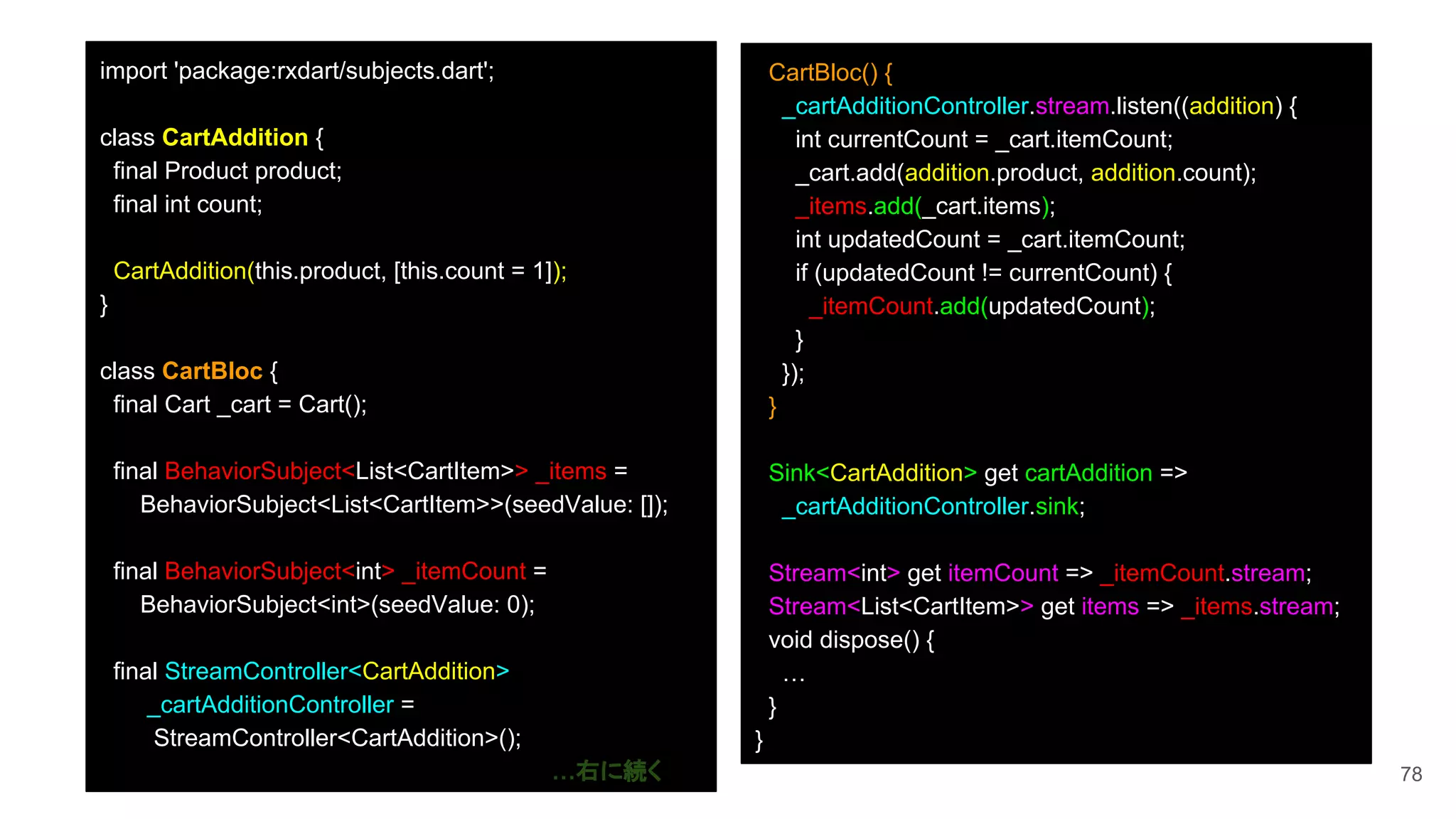 78
import 'package:rxdart/subjects.dart';
class CartAddition {
final Product product;
final int count;
CartAddition(this.product, [this.count = 1]);
}
class CartBloc {
final Cart _cart = Cart();
final BehaviorSubject<List<CartItem>> _items =
BehaviorSubject<List<CartItem>>(seedValue: []);
final BehaviorSubject<int> _itemCount =
BehaviorSubject<int>(seedValue: 0);
final StreamController<CartAddition>
_cartAdditionController =
StreamController<CartAddition>();
…右に続く
CartBloc() {
_cartAdditionController.stream.listen((addition) {
int currentCount = _cart.itemCount;
_cart.add(addition.product, addition.count);
_items.add(_cart.items);
int updatedCount = _cart.itemCount;
if (updatedCount != currentCount) {
_itemCount.add(updatedCount);
}
});
}
Sink<CartAddition> get cartAddition =>
_cartAdditionController.sink;
Stream<int> get itemCount => _itemCount.stream;
Stream<List<CartItem>> get items => _items.stream;
void dispose() {
…
}
}
 