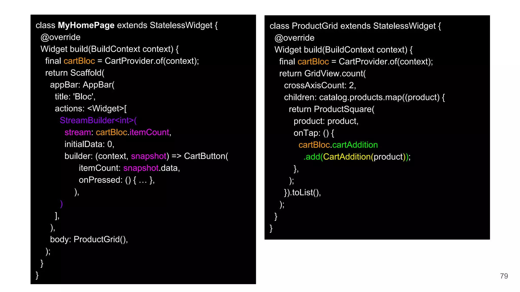 79
class MyHomePage extends StatelessWidget {
@override
Widget build(BuildContext context) {
final cartBloc = CartProvider.of(context);
return Scaffold(
appBar: AppBar(
title: 'Bloc',
actions: <Widget>[
StreamBuilder<int>(
stream: cartBloc.itemCount,
initialData: 0,
builder: (context, snapshot) => CartButton(
itemCount: snapshot.data,
onPressed: () { … },
),
)
],
),
body: ProductGrid(),
);
}
}
class ProductGrid extends StatelessWidget {
@override
Widget build(BuildContext context) {
final cartBloc = CartProvider.of(context);
return GridView.count(
crossAxisCount: 2,
children: catalog.products.map((product) {
return ProductSquare(
product: product,
onTap: () {
cartBloc.cartAddition
.add(CartAddition(product));
},
);
}).toList(),
);
}
}
 