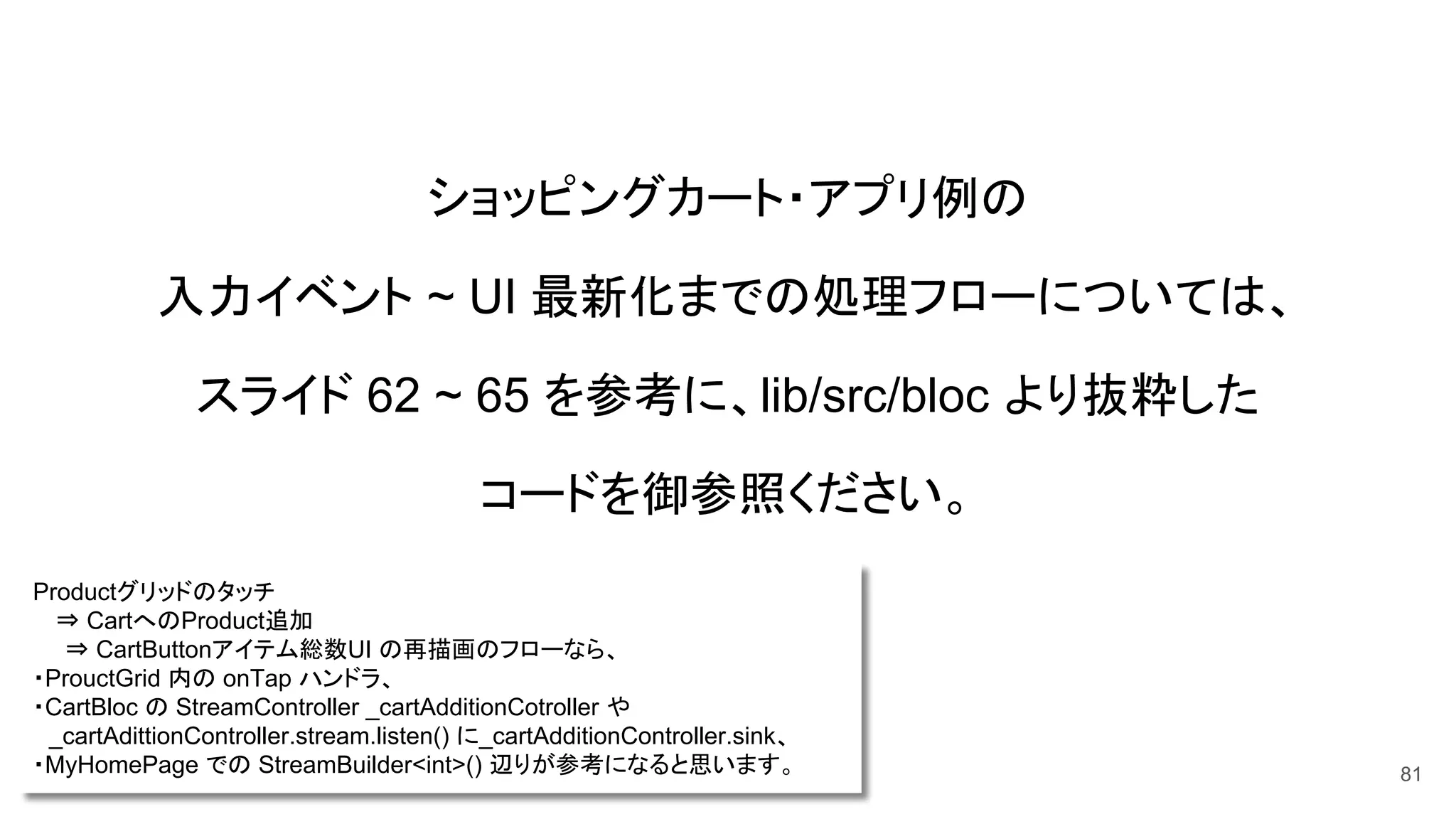 ショッピングカート・アプリ例の
入力イベント ~ UI 最新化までの処理フローについては、
スライド 62 ~ 65 を参考に、lib/src/bloc より抜粋した
コードを御参照ください。
81
Productグリッドのタッチ
　 ⇒ CartへのProduct追加
　　⇒ CartButtonアイテム総数UI の再描画のフローなら、
・ProuctGrid 内の onTap ハンドラ、
・CartBloc の StreamController _cartAdditionCotroller や
　_cartAdittionController.stream.listen() に_cartAdditionController.sink、
・MyHomePage での StreamBuilder<int>() 辺りが参考になると思います。
 