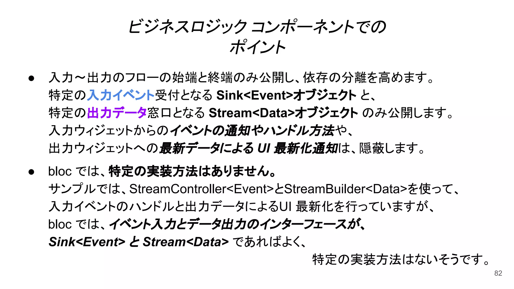 ビジネスロジック コンポーネントでの
ポイント
● 入力〜出力のフローの始端と終端のみ公開し、依存の分離を高めます。
特定の入力イベント受付となる Sink<Event>オブジェクト と、
特定の出力データ窓口となる Stream<Data>オブジェクト のみ公開します。
入力ウィジェットからのイベントの通知やハンドル方法や、
出力ウィジェットへの最新データによる UI 最新化通知は、隠蔽します。
● bloc では、特定の実装方法はありません。
サンプルでは、StreamController<Event>とStreamBuilder<Data>を使って、
入力イベントのハンドルと出力データによるUI 最新化を行っていますが、
bloc では、イベント入力とデータ出力のインターフェースが、
Sink<Event> と Stream<Data> であればよく、
特定の実装方法はないそうです。
82
 