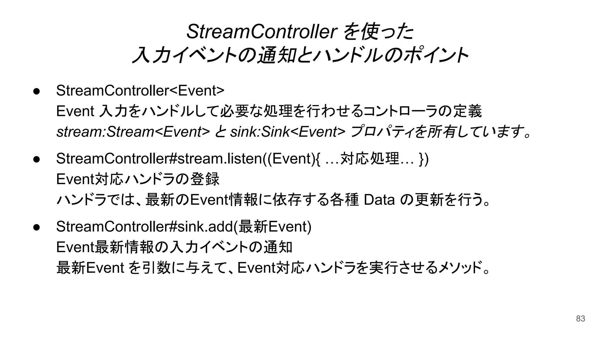 StreamController を使った
入力イベントの通知とハンドルのポイント
● StreamController<Event>
Event 入力をハンドルして必要な処理を行わせるコントローラの定義
stream:Stream<Event> と sink:Sink<Event> プロパティを所有しています。
● StreamController#stream.listen((Event){ …対応処理… })
Event対応ハンドラの登録
ハンドラでは、最新のEvent情報に依存する各種 Data の更新を行う。
● StreamController#sink.add(最新Event)
Event最新情報の入力イベントの通知
最新Event を引数に与えて、Event対応ハンドラを実行させるメソッド。
83
 