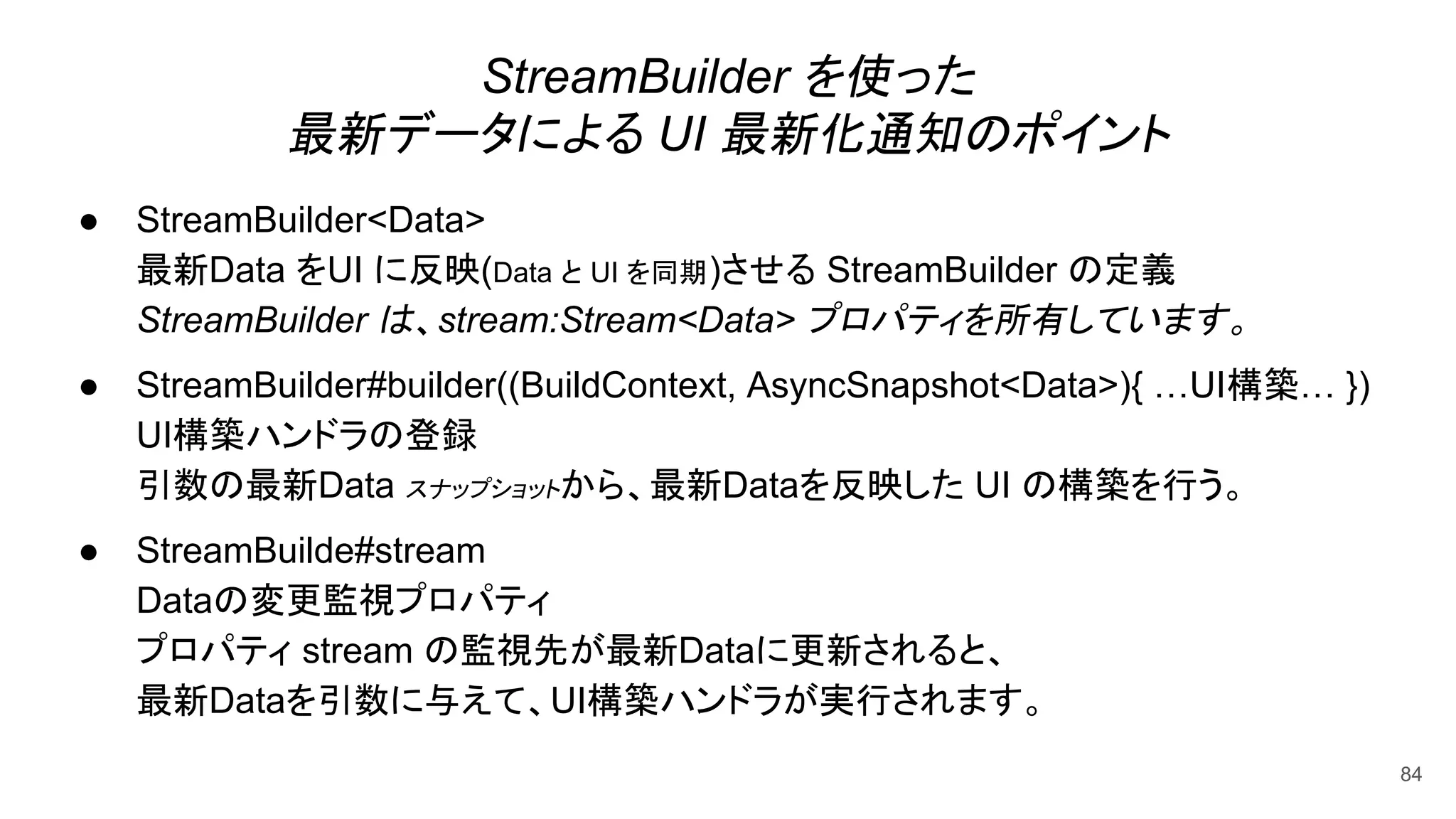 StreamBuilder を使った
最新データによる UI 最新化通知のポイント
● StreamBuilder<Data>
最新Data をUI に反映(Data と UI を同期)させる StreamBuilder の定義
StreamBuilder は、stream:Stream<Data> プロパティを所有しています。
● StreamBuilder#builder((BuildContext, AsyncSnapshot<Data>){ …UI構築… })
UI構築ハンドラの登録
引数の最新Data スナップショットから、最新Dataを反映した UI の構築を行う。
● StreamBuilde#stream
Dataの変更監視プロパティ
プロパティ stream の監視先が最新Dataに更新されると、
最新Dataを引数に与えて、UI構築ハンドラが実行されます。
84
 