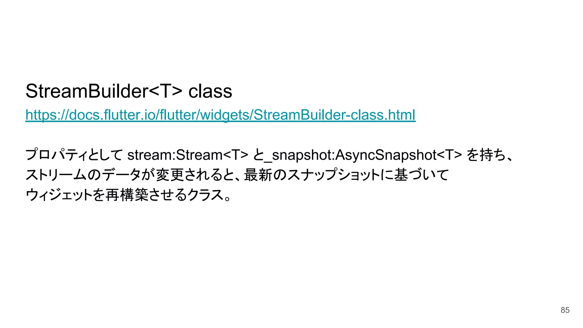 StreamBuilder<T> class
https://docs.flutter.io/flutter/widgets/StreamBuilder-class.html
プロパティとして stream:Stream<T> と_snapshot:AsyncSnapshot<T> を持ち、
ストリームのデータが変更されると、最新のスナップショットに基づいて
ウィジェットを再構築させるクラス。
85
 