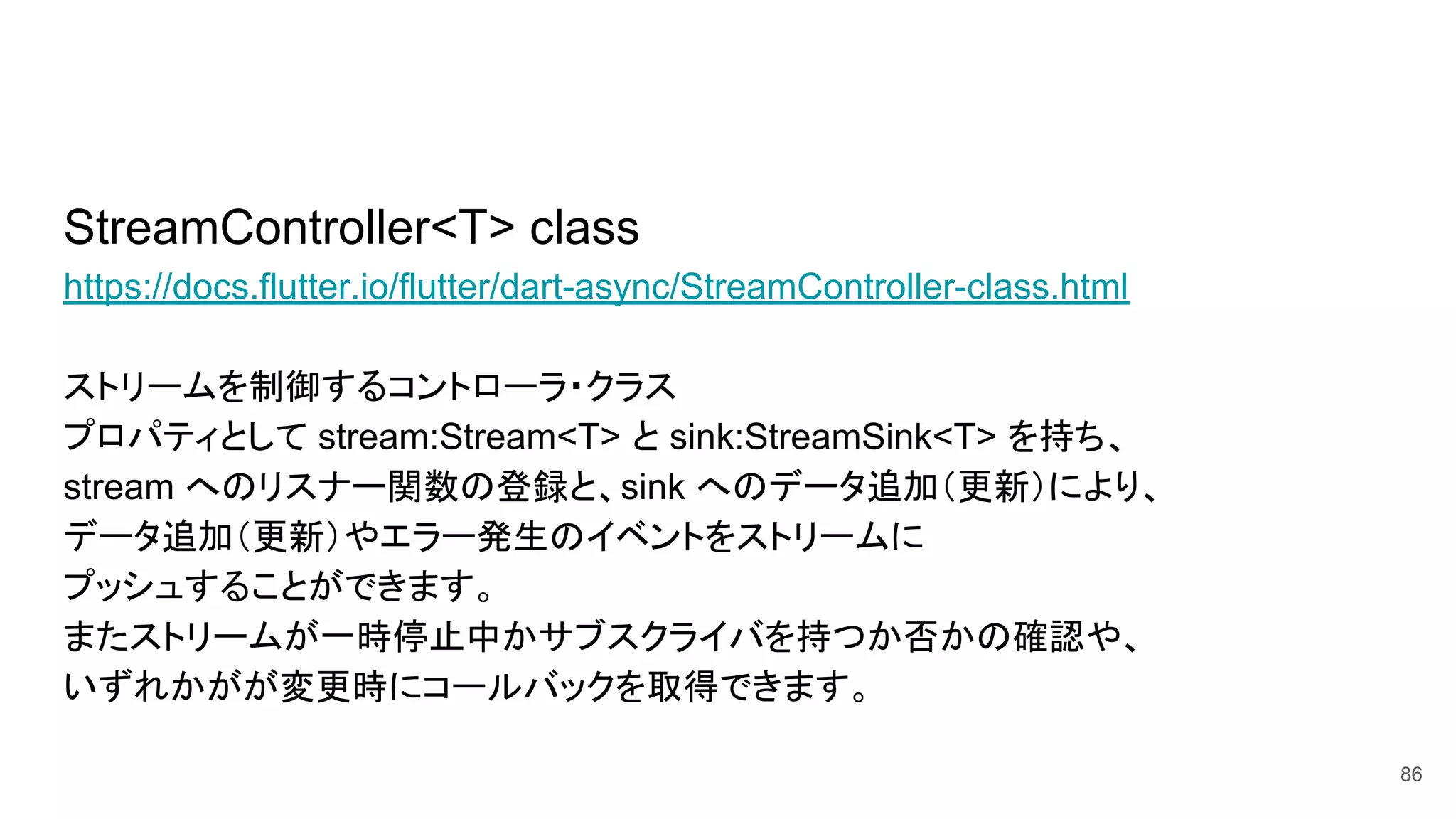 StreamController<T> class
https://docs.flutter.io/flutter/dart-async/StreamController-class.html
ストリームを制御するコントローラ・クラス
プロパティとして stream:Stream<T> と sink:StreamSink<T> を持ち、
stream へのリスナー関数の登録と、sink へのデータ追加（更新）により、
データ追加（更新）やエラー発生のイベントをストリームに
プッシュすることができます。
またストリームが一時停止中かサブスクライバを持つか否かの確認や、
いずれかがが変更時にコールバックを取得できます。
86
 