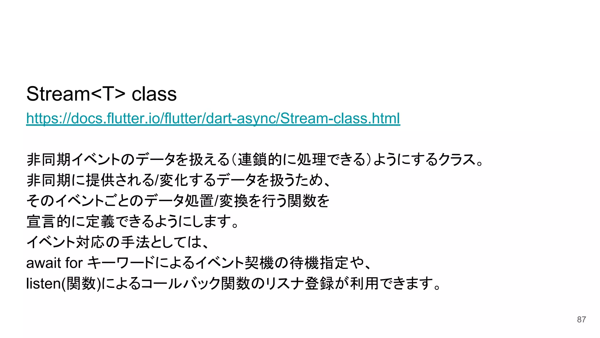 Stream<T> class
https://docs.flutter.io/flutter/dart-async/Stream-class.html
非同期イベントのデータを扱える（連鎖的に処理できる）ようにするクラス。
非同期に提供される/変化するデータを扱うため、
そのイベントごとのデータ処置/変換を行う関数を
宣言的に定義できるようにします。
イベント対応の手法としては、
await for キーワードによるイベント契機の待機指定や、
listen(関数)によるコールバック関数のリスナ登録が利用できます。
87
 