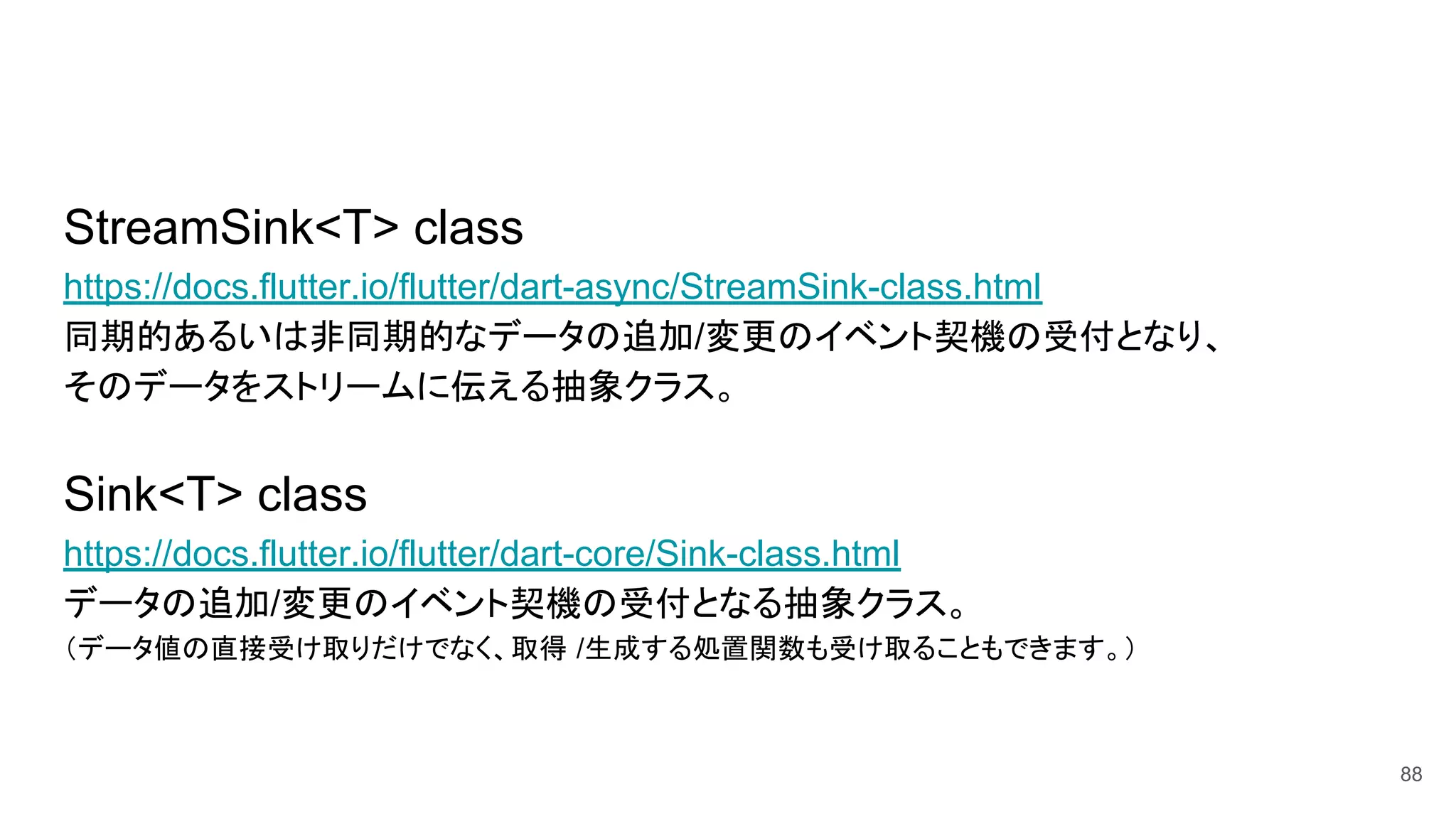 StreamSink<T> class
https://docs.flutter.io/flutter/dart-async/StreamSink-class.html
同期的あるいは非同期的なデータの追加/変更のイベント契機の受付となり、
そのデータをストリームに伝える抽象クラス。
Sink<T> class
https://docs.flutter.io/flutter/dart-core/Sink-class.html
データの追加/変更のイベント契機の受付となる抽象クラス。
（データ値の直接受け取りだけでなく、取得 /生成する処置関数も受け取ることもできます。）
88
 