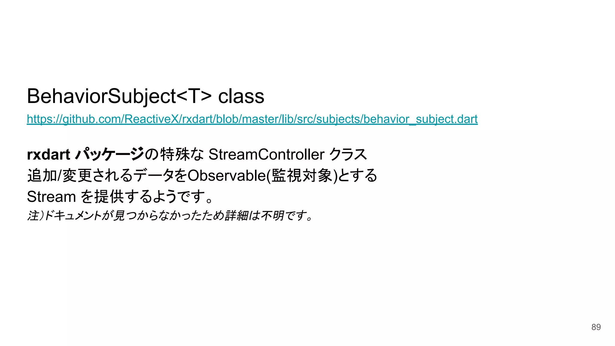 BehaviorSubject<T> class
https://github.com/ReactiveX/rxdart/blob/master/lib/src/subjects/behavior_subject.dart
rxdart パッケージの特殊な StreamController クラス
追加/変更されるデータをObservable(監視対象)とする
Stream を提供するようです。
注）ドキュメントが見つからなかったため詳細は不明です。
89
 