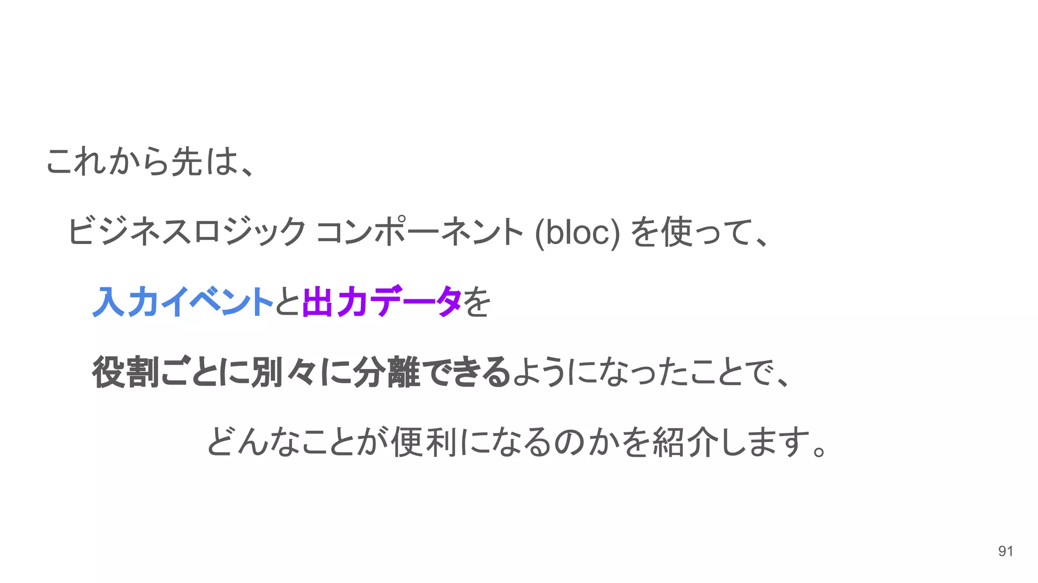 これから先は、
　ビジネスロジック コンポーネント (bloc) を使って、
　　入力イベントと出力データを
　　役割ごとに別々に分離できるようになったことで、
　　　　　　　どんなことが便利になるのかを紹介します。
91
 