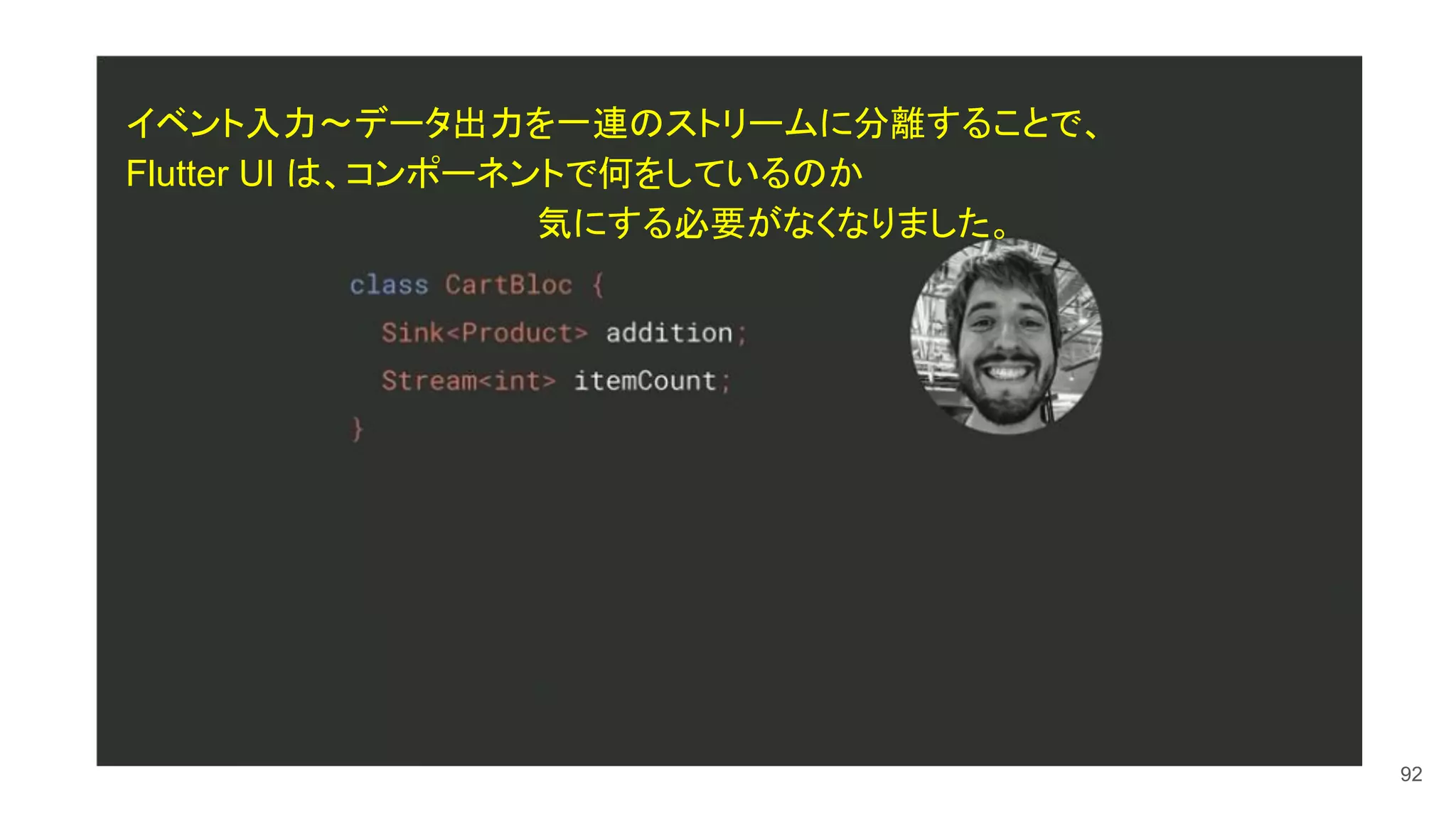 92
イベント入力〜データ出力を一連のストリームに分離することで、
Flutter UI は、コンポーネントで何をしているのか
　　　　　　　　　　　　　　　　　気にする必要がなくなりました。
 