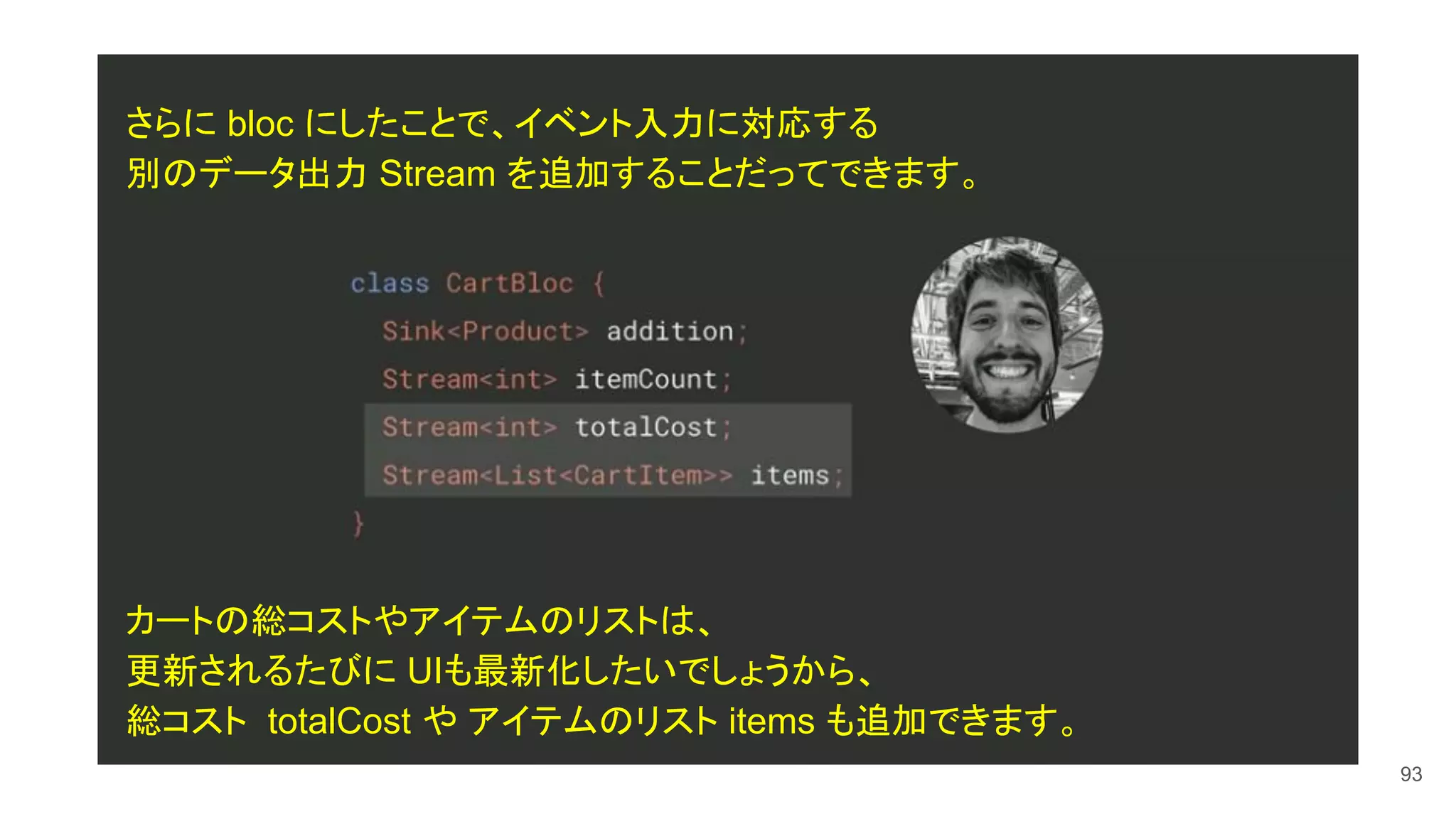 93
さらに bloc にしたことで、イベント入力に対応する
別のデータ出力 Stream を追加することだってできます。
カートの総コストやアイテムのリストは、
更新されるたびに UIも最新化したいでしょうから、
総コスト totalCost や アイテムのリスト items も追加できます。
 