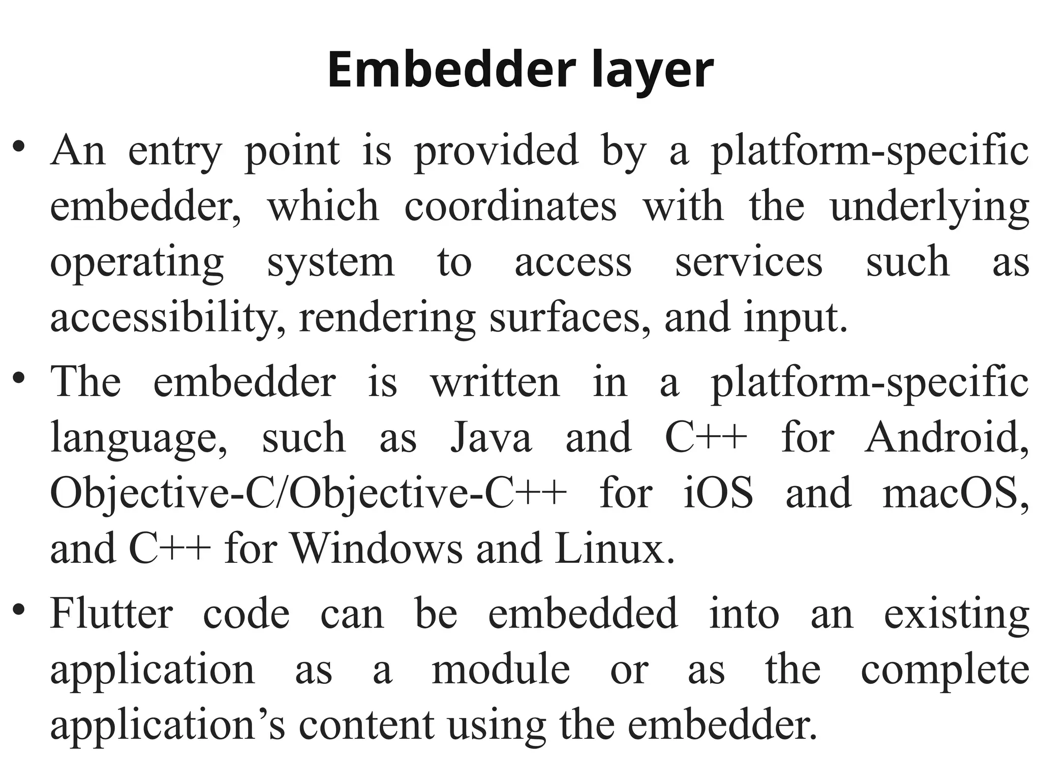 Embedder layer
• An entry point is provided by a platform-specific
embedder, which coordinates with the underlying
operating system to access services such as
accessibility, rendering surfaces, and input.
• The embedder is written in a platform-specific
language, such as Java and C++ for Android,
Objective-C/Objective-C++ for iOS and macOS,
and C++ for Windows and Linux.
• Flutter code can be embedded into an existing
application as a module or as the complete
application’s content using the embedder.
 