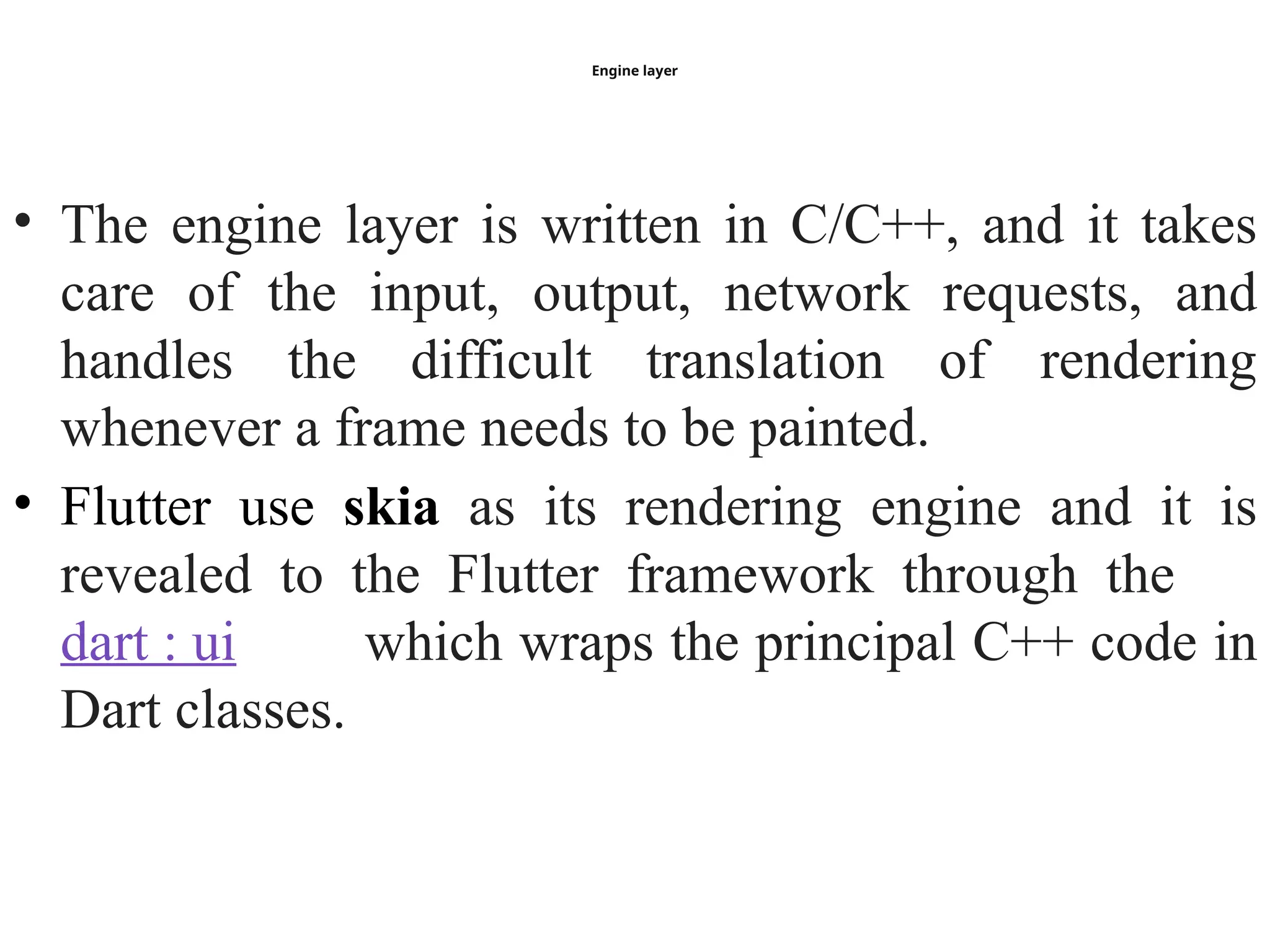 Engine layer
• The engine layer is written in C/C++, and it takes
care of the input, output, network requests, and
handles the difficult translation of rendering
whenever a frame needs to be painted.
• Flutter use skia as its rendering engine and it is
revealed to the Flutter framework through the
dart : ui which wraps the principal C++ code in
Dart classes.
 
