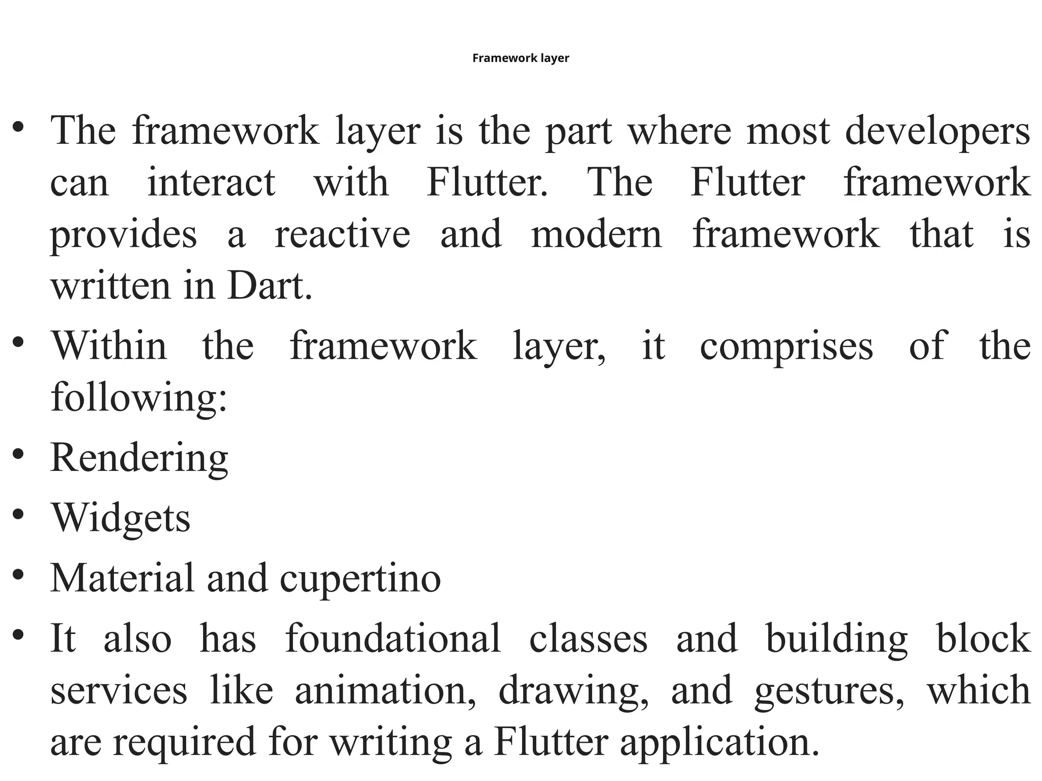 Framework layer
• The framework layer is the part where most developers
can interact with Flutter. The Flutter framework
provides a reactive and modern framework that is
written in Dart.
• Within the framework layer, it comprises of the
following:
• Rendering
• Widgets
• Material and cupertino
• It also has foundational classes and building block
services like animation, drawing, and gestures, which
are required for writing a Flutter application.
 