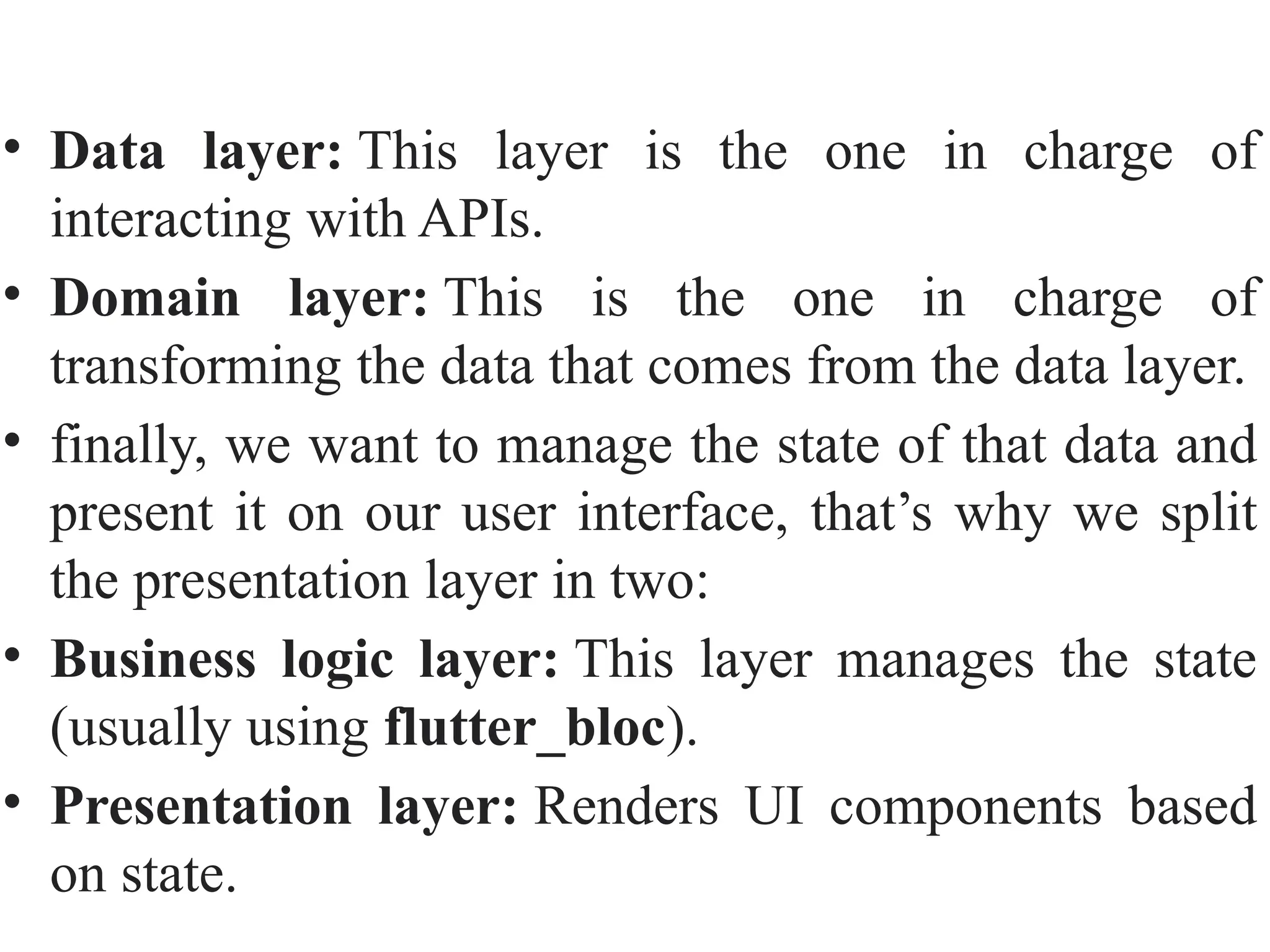 • Data layer: This layer is the one in charge of
interacting with APIs.
• Domain layer: This is the one in charge of
transforming the data that comes from the data layer.
• finally, we want to manage the state of that data and
present it on our user interface, that’s why we split
the presentation layer in two:
• Business logic layer: This layer manages the state
(usually using flutter_bloc).
• Presentation layer: Renders UI components based
on state.
 