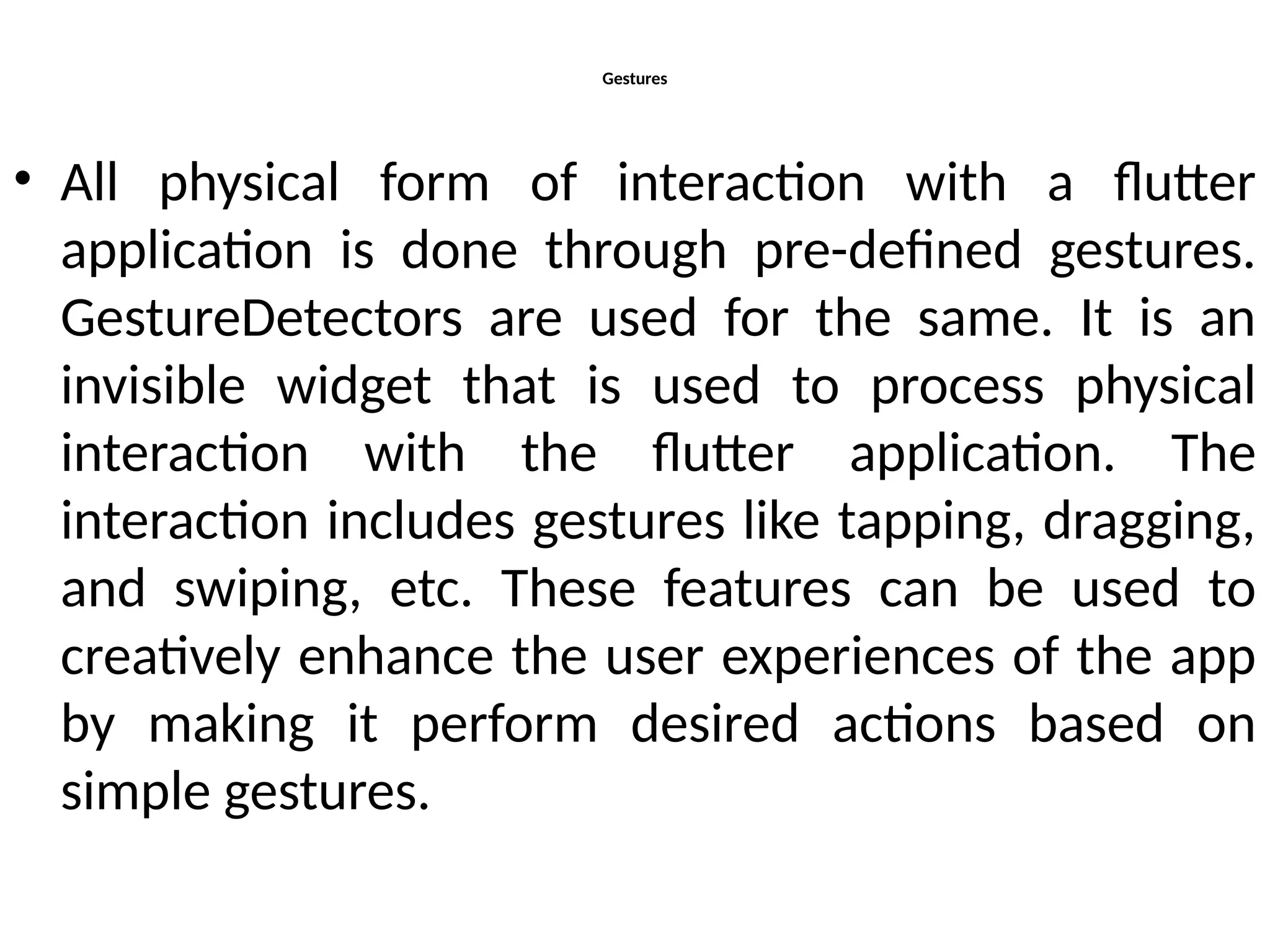 Gestures
• All physical form of interaction with a flutter
application is done through pre-defined gestures.
GestureDetectors are used for the same. It is an
invisible widget that is used to process physical
interaction with the flutter application. The
interaction includes gestures like tapping, dragging,
and swiping, etc. These features can be used to
creatively enhance the user experiences of the app
by making it perform desired actions based on
simple gestures.
 
