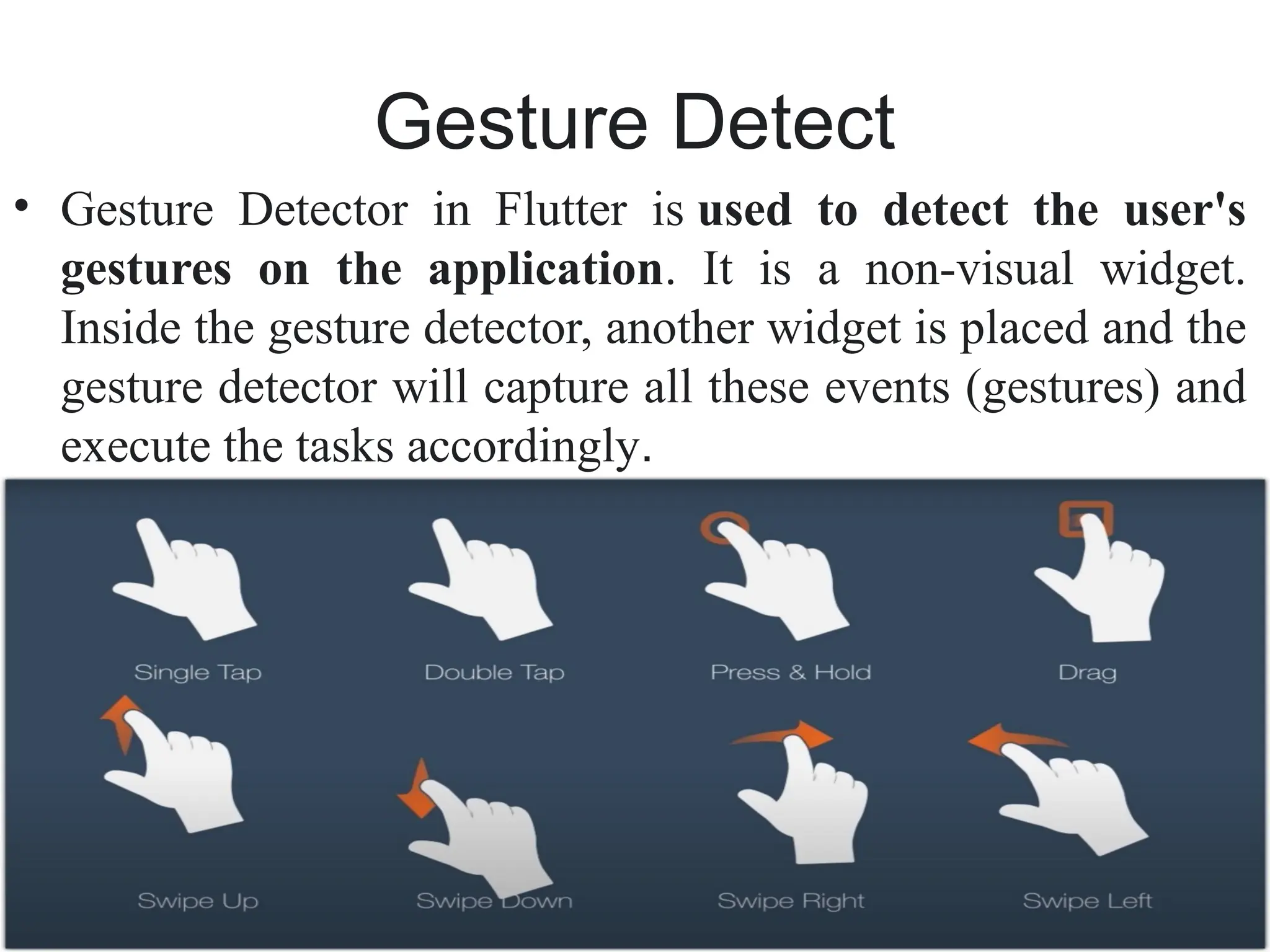 Gesture Detect
• Gesture Detector in Flutter is used to detect the user's
gestures on the application. It is a non-visual widget.
Inside the gesture detector, another widget is placed and the
gesture detector will capture all these events (gestures) and
execute the tasks accordingly.
 