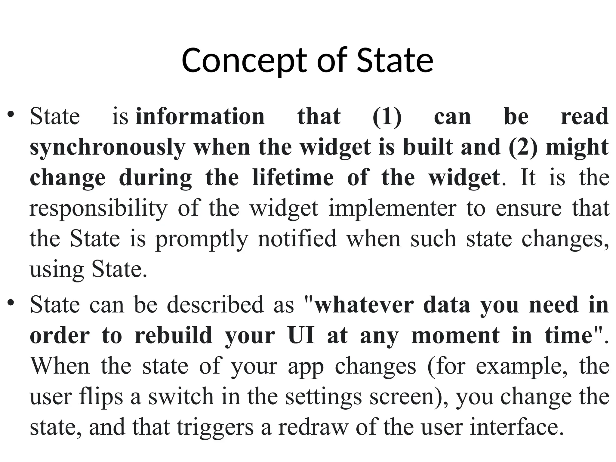 Concept of State
• State is information that (1) can be read
synchronously when the widget is built and (2) might
change during the lifetime of the widget. It is the
responsibility of the widget implementer to ensure that
the State is promptly notified when such state changes,
using State.
• State can be described as "whatever data you need in
order to rebuild your UI at any moment in time".
When the state of your app changes (for example, the
user flips a switch in the settings screen), you change the
state, and that triggers a redraw of the user interface.
 