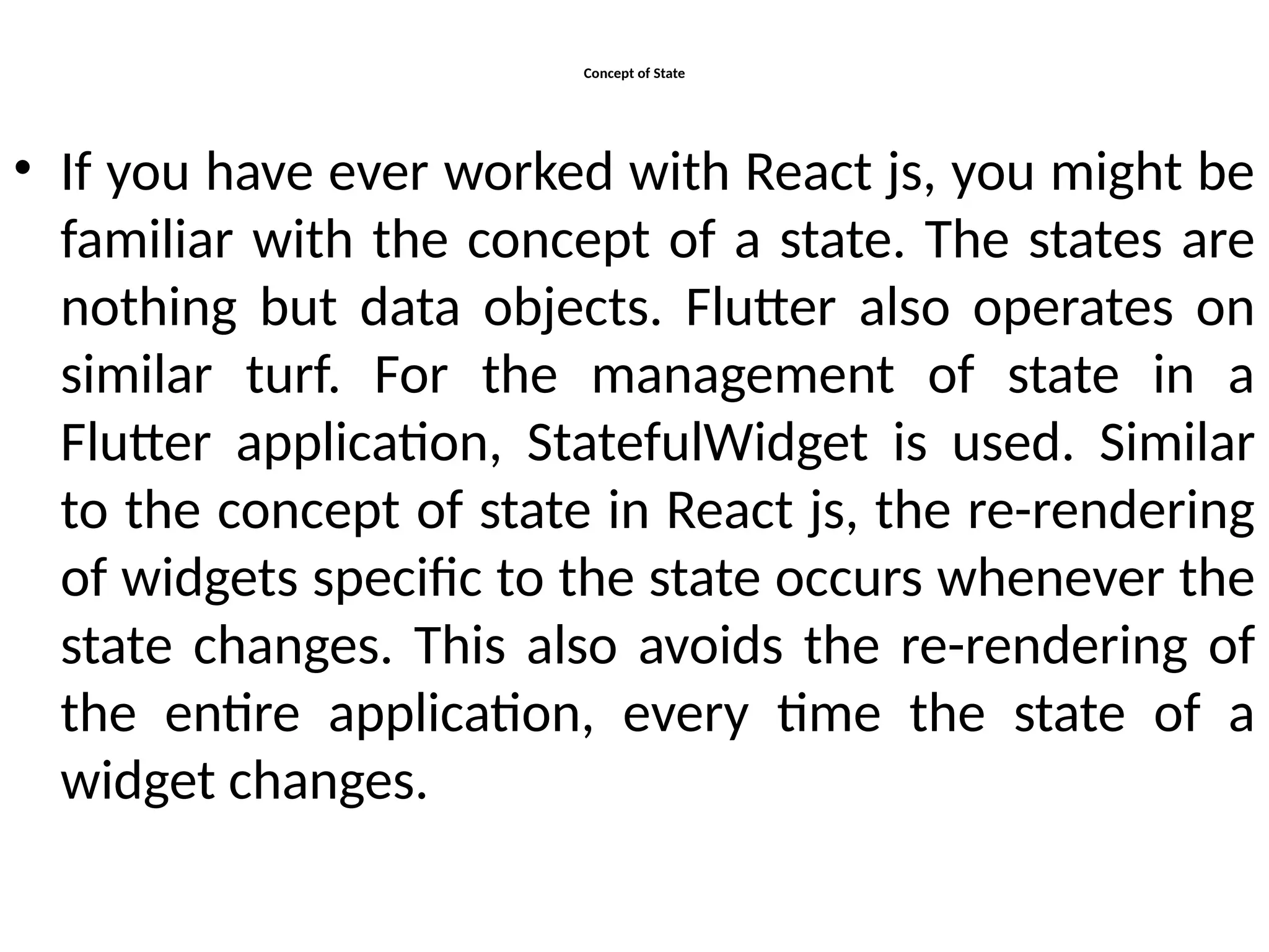 Concept of State
• If you have ever worked with React js, you might be
familiar with the concept of a state. The states are
nothing but data objects. Flutter also operates on
similar turf. For the management of state in a
Flutter application, StatefulWidget is used. Similar
to the concept of state in React js, the re-rendering
of widgets specific to the state occurs whenever the
state changes. This also avoids the re-rendering of
the entire application, every time the state of a
widget changes.
 
