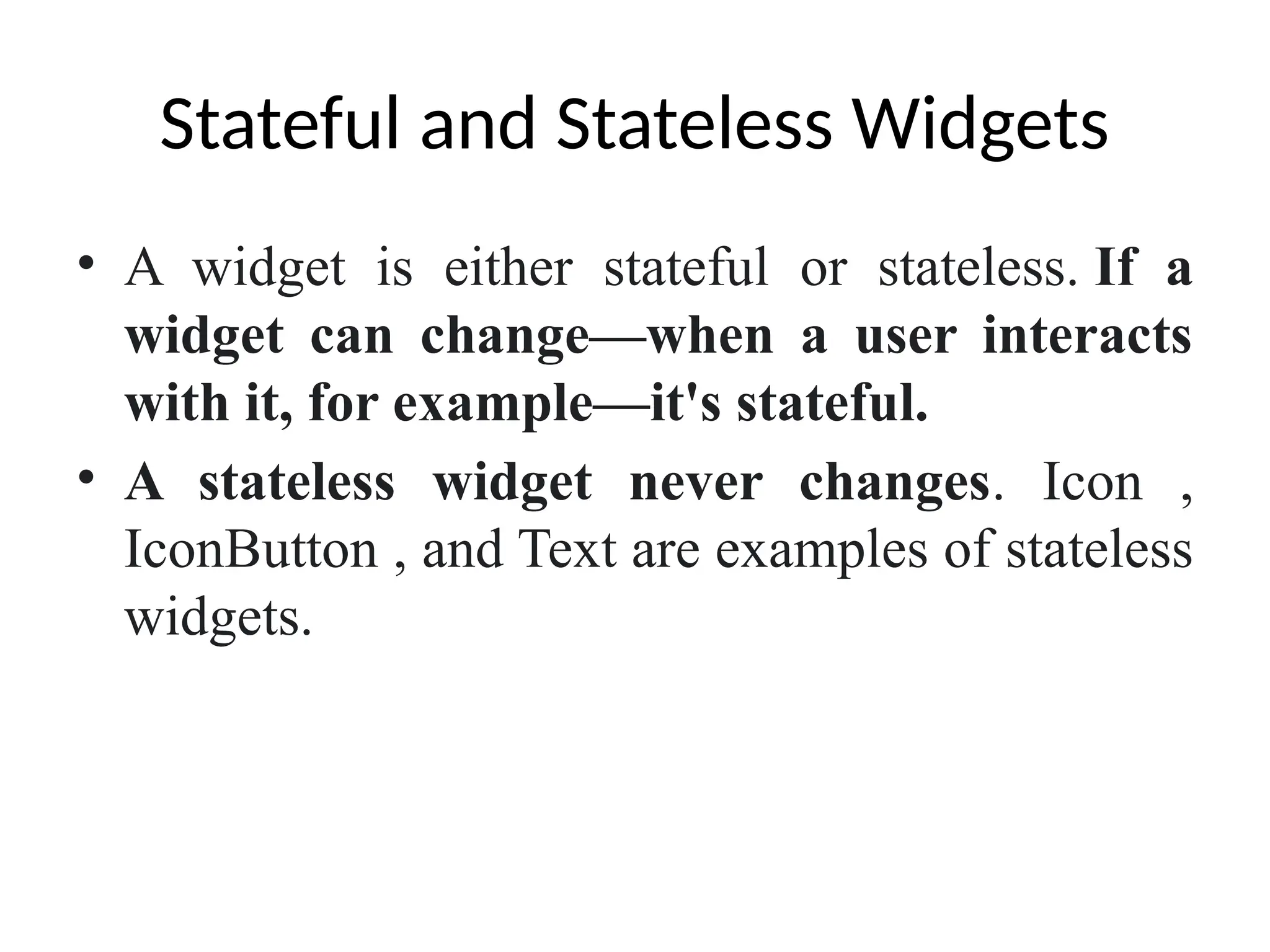 Stateful and Stateless Widgets
• A widget is either stateful or stateless. If a
widget can change—when a user interacts
with it, for example—it's stateful.
• A stateless widget never changes. Icon ,
IconButton , and Text are examples of stateless
widgets.
 