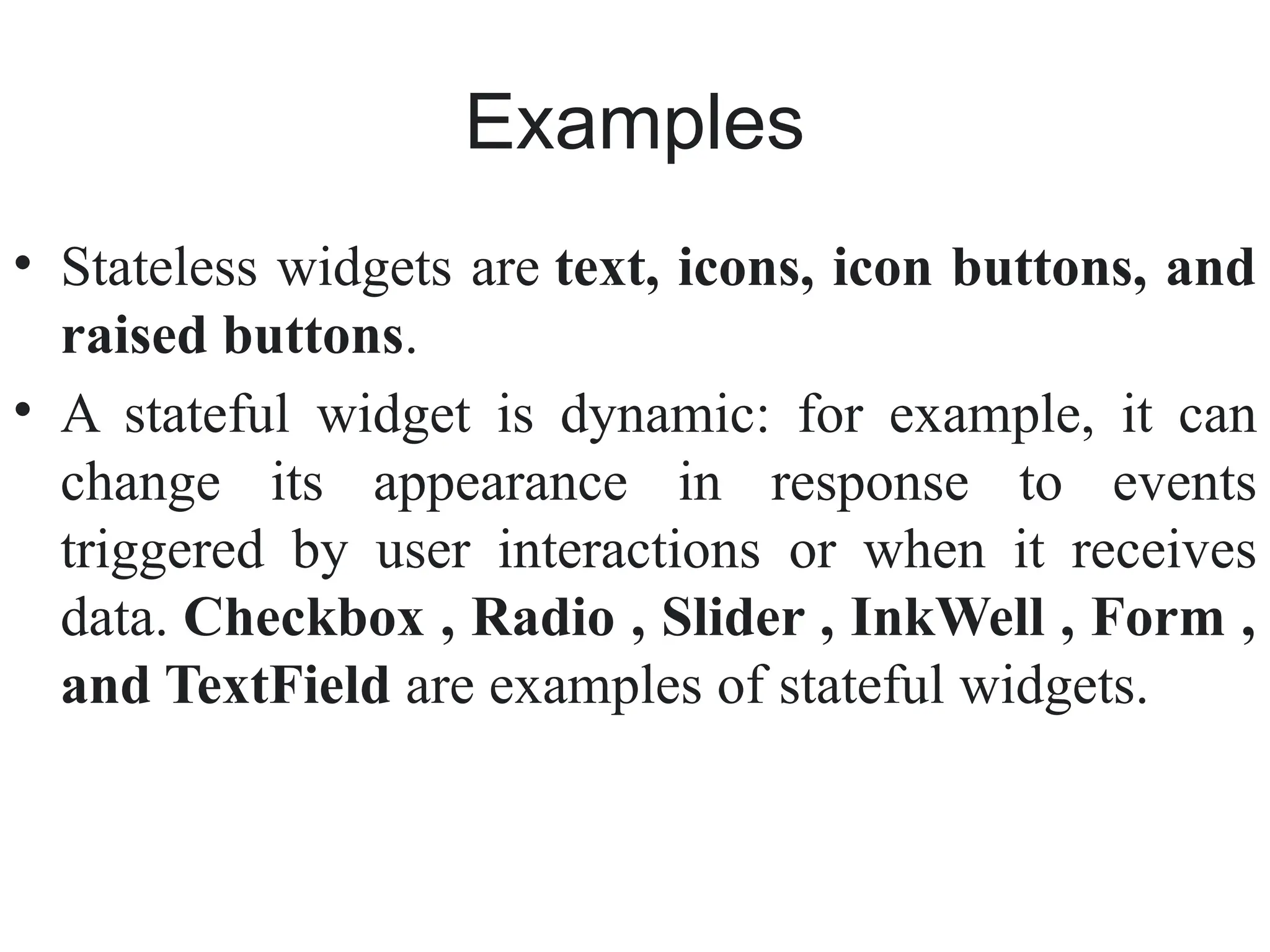 Examples
• Stateless widgets are text, icons, icon buttons, and
raised buttons.
• A stateful widget is dynamic: for example, it can
change its appearance in response to events
triggered by user interactions or when it receives
data. Checkbox , Radio , Slider , InkWell , Form ,
and TextField are examples of stateful widgets.
 