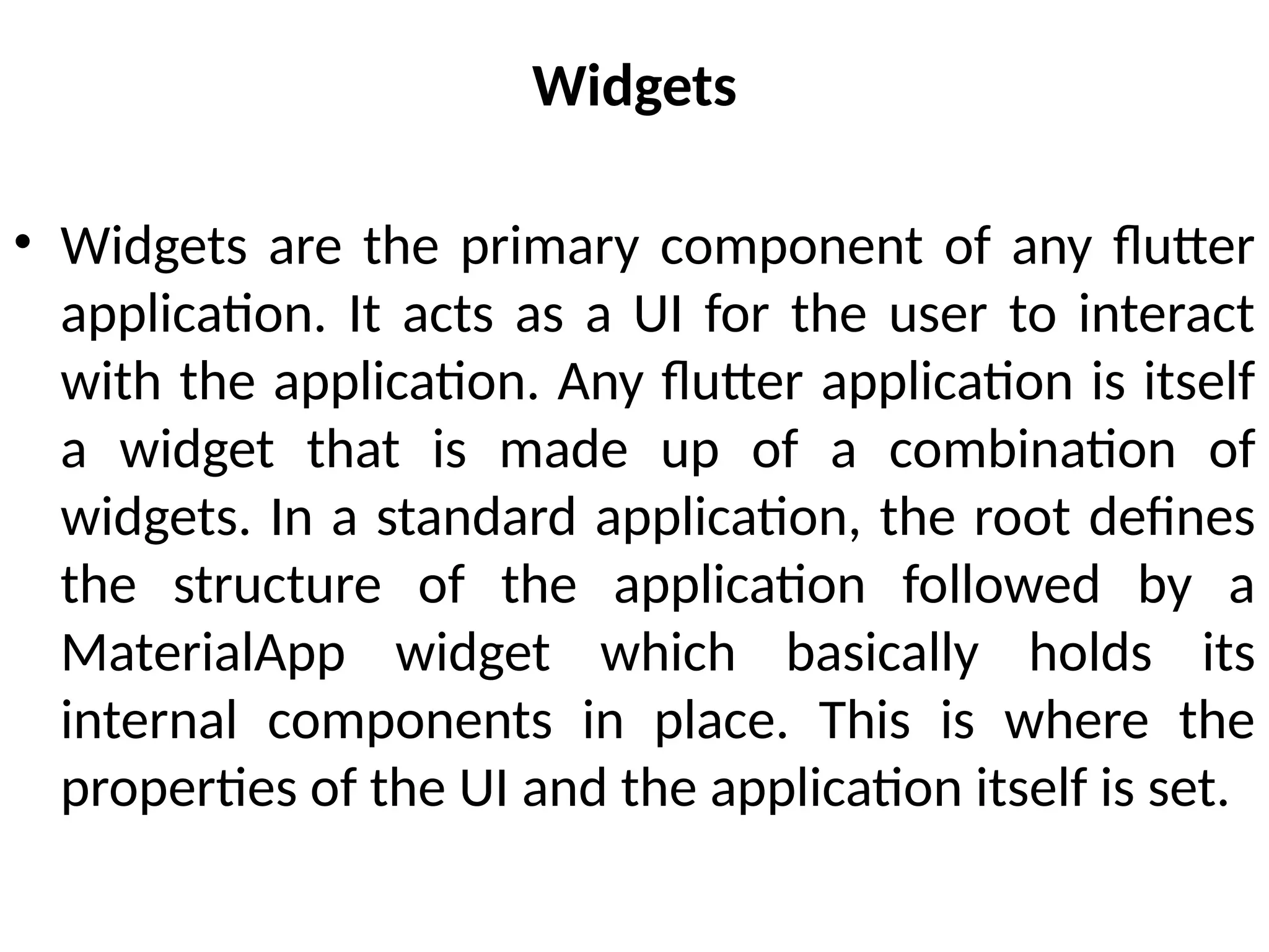 Widgets
• Widgets are the primary component of any flutter
application. It acts as a UI for the user to interact
with the application. Any flutter application is itself
a widget that is made up of a combination of
widgets. In a standard application, the root defines
the structure of the application followed by a
MaterialApp widget which basically holds its
internal components in place. This is where the
properties of the UI and the application itself is set.
 