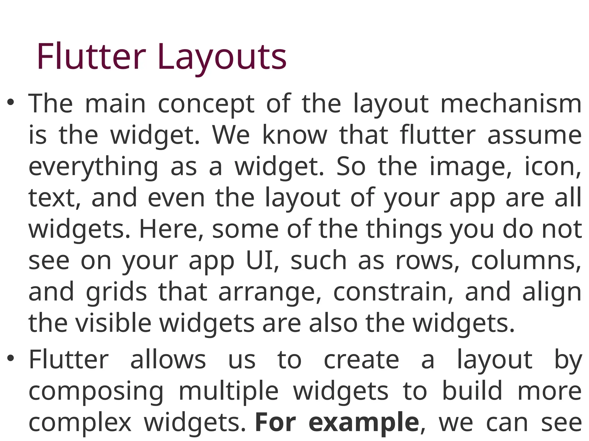 Flutter Layouts
• The main concept of the layout mechanism
is the widget. We know that flutter assume
everything as a widget. So the image, icon,
text, and even the layout of your app are all
widgets. Here, some of the things you do not
see on your app UI, such as rows, columns,
and grids that arrange, constrain, and align
the visible widgets are also the widgets.
• Flutter allows us to create a layout by
composing multiple widgets to build more
complex widgets. For example, we can see
 