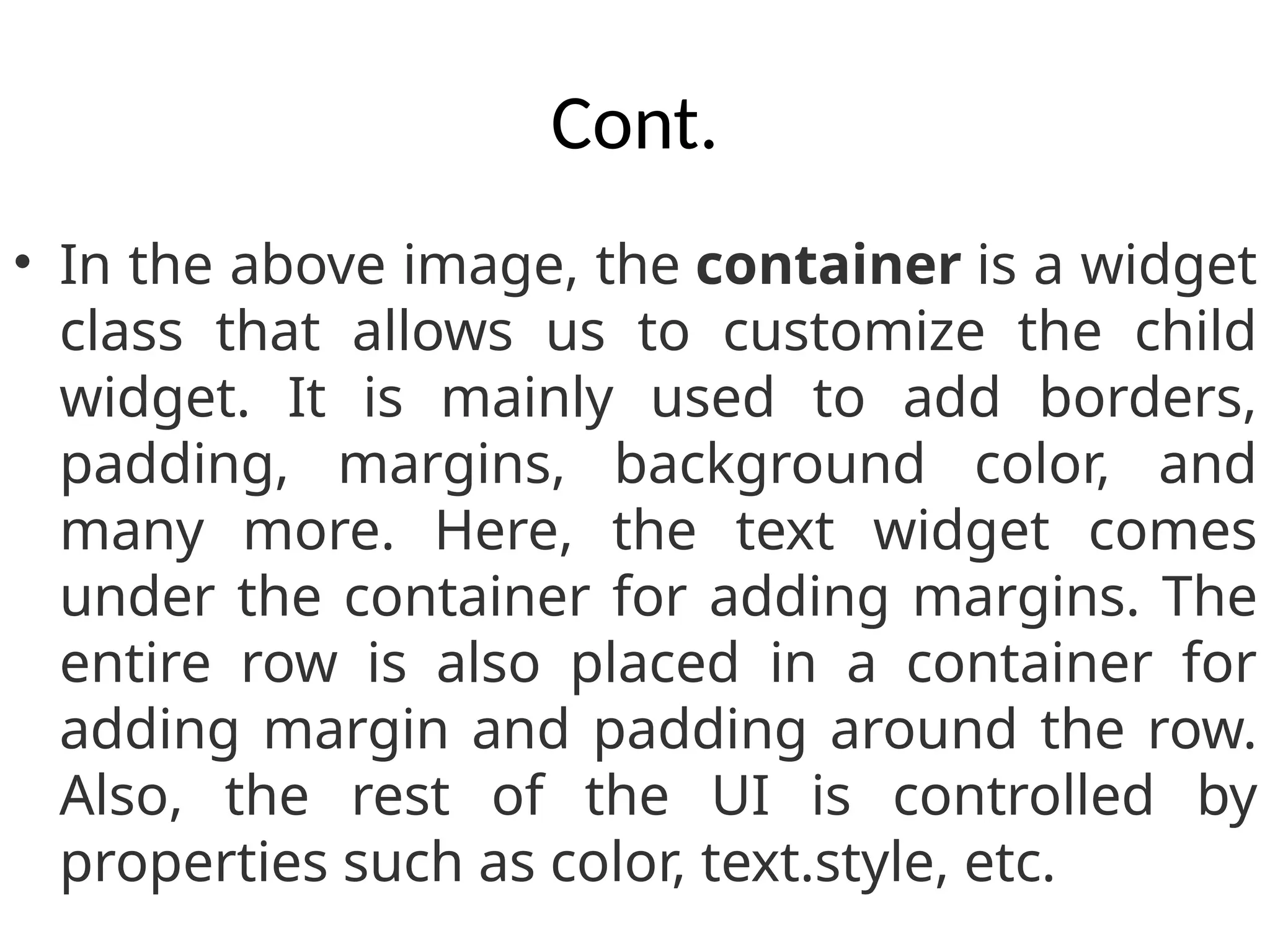 Cont.
• In the above image, the container is a widget
class that allows us to customize the child
widget. It is mainly used to add borders,
padding, margins, background color, and
many more. Here, the text widget comes
under the container for adding margins. The
entire row is also placed in a container for
adding margin and padding around the row.
Also, the rest of the UI is controlled by
properties such as color, text.style, etc.
 