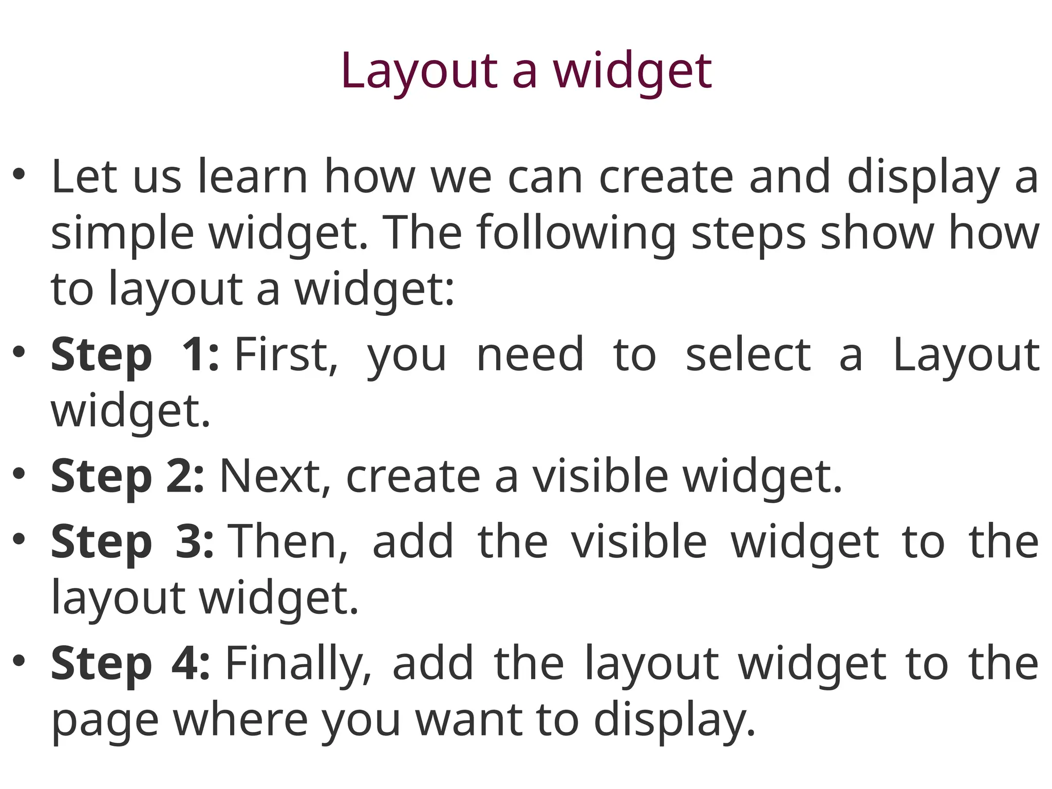 Layout a widget
• Let us learn how we can create and display a
simple widget. The following steps show how
to layout a widget:
• Step 1: First, you need to select a Layout
widget.
• Step 2: Next, create a visible widget.
• Step 3: Then, add the visible widget to the
layout widget.
• Step 4: Finally, add the layout widget to the
page where you want to display.
 