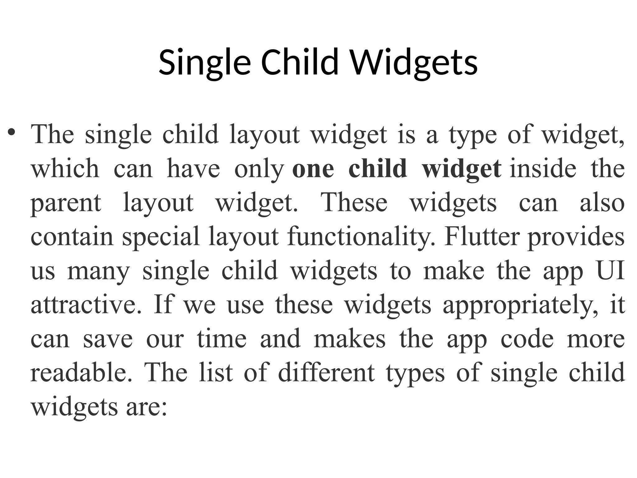 Single Child Widgets
• The single child layout widget is a type of widget,
which can have only one child widget inside the
parent layout widget. These widgets can also
contain special layout functionality. Flutter provides
us many single child widgets to make the app UI
attractive. If we use these widgets appropriately, it
can save our time and makes the app code more
readable. The list of different types of single child
widgets are:
 