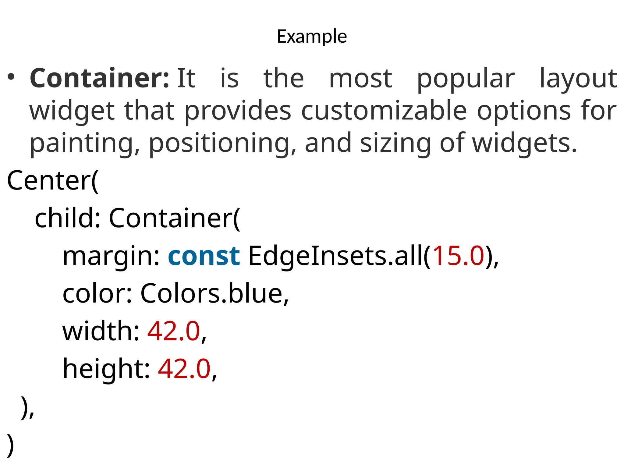 Example
• Container: It is the most popular layout
widget that provides customizable options for
painting, positioning, and sizing of widgets.
Center(
child: Container(
margin: const EdgeInsets.all(15.0),
color: Colors.blue,
width: 42.0,
height: 42.0,
),
)
 