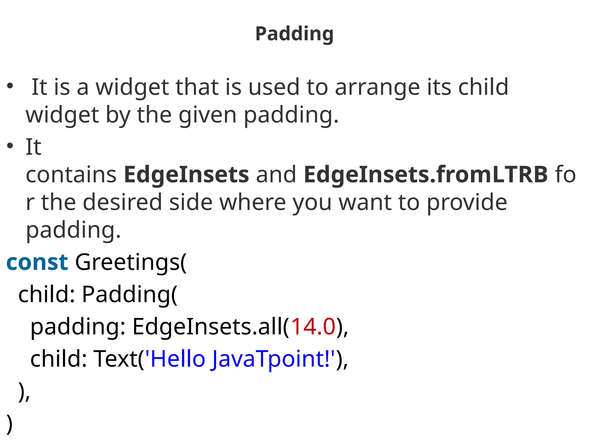 Padding
• It is a widget that is used to arrange its child
widget by the given padding.
• It
contains EdgeInsets and EdgeInsets.fromLTRB fo
r the desired side where you want to provide
padding.
const Greetings(
child: Padding(
padding: EdgeInsets.all(14.0),
child: Text('Hello JavaTpoint!'),
),
)
 