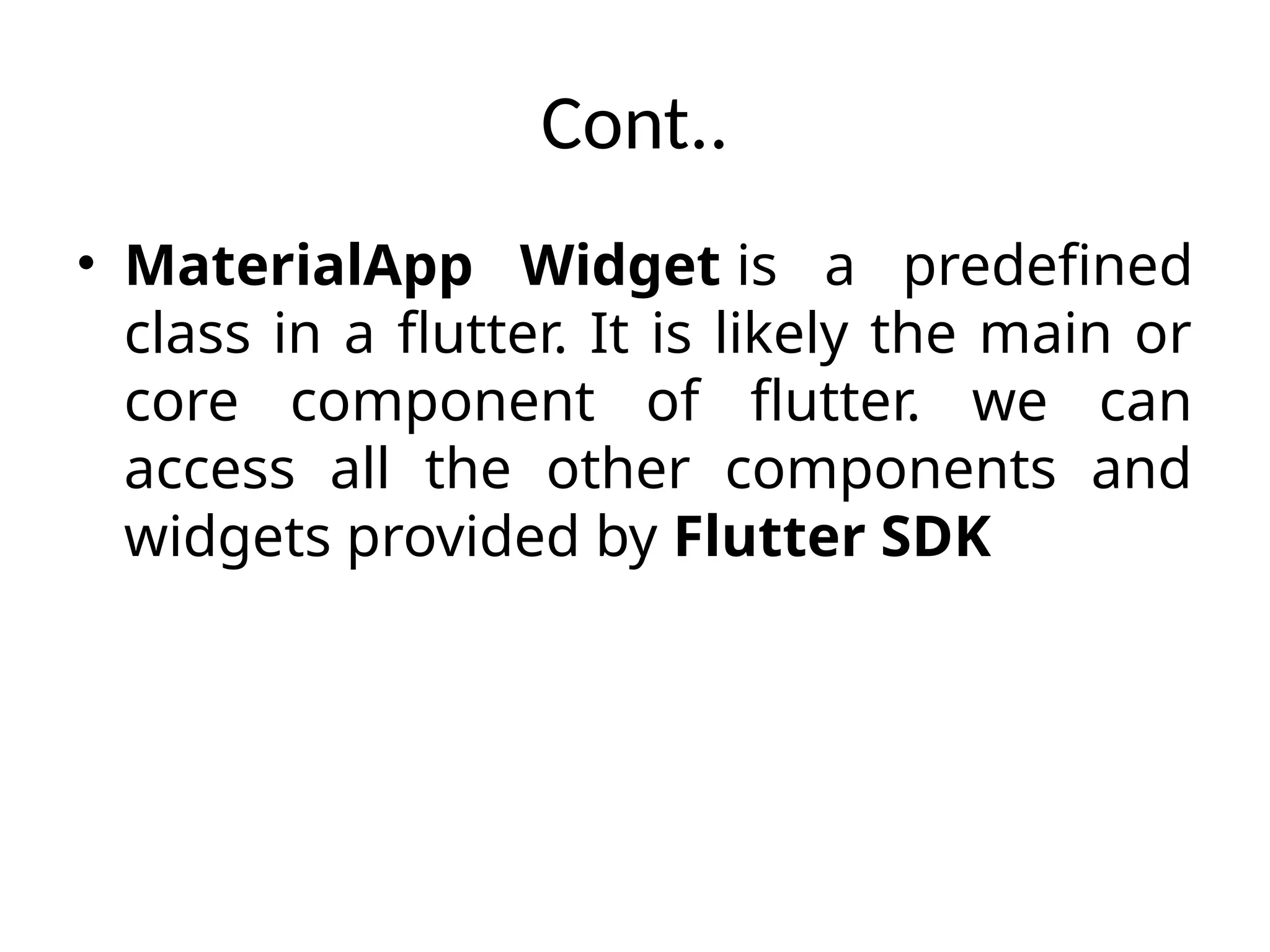 Cont..
• MaterialApp Widget is a predefined
class in a flutter. It is likely the main or
core component of flutter. we can
access all the other components and
widgets provided by Flutter SDK
 